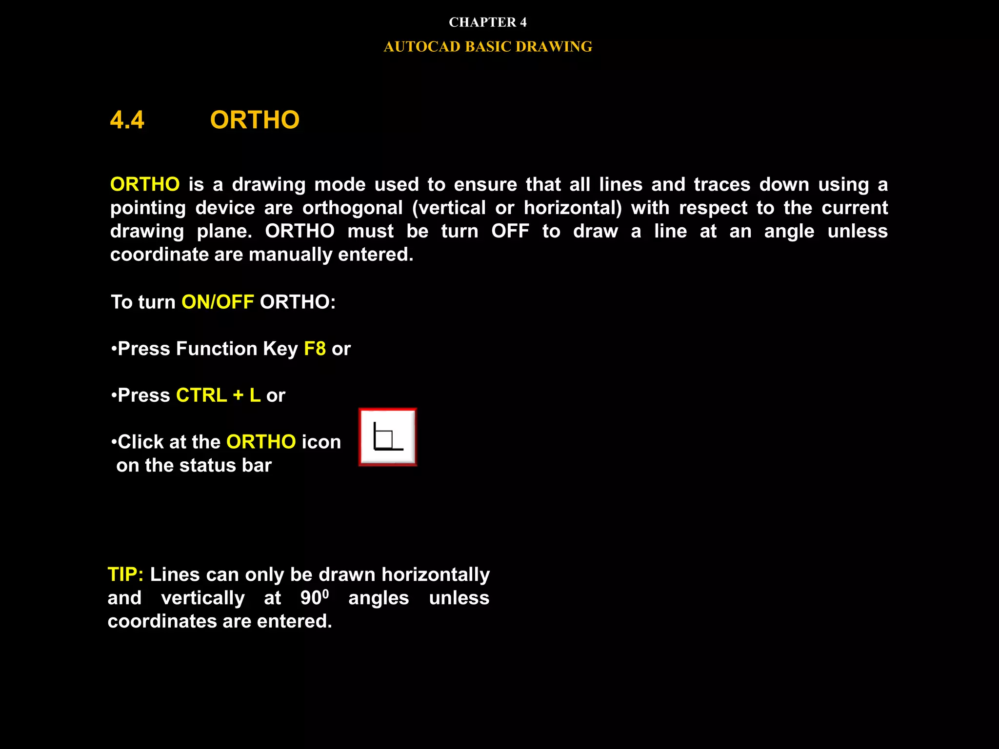 To turn ON/OFF ORTHO:
•Press Function Key F8 or
•Press CTRL + L or
•Click at the ORTHO icon
on the status bar
TIP: Lines can only be drawn horizontally
and vertically at 900 angles unless
coordinates are entered.
CHAPTER 4
AUTOCAD BASIC DRAWING
4.4 ORTHO
ORTHO is a drawing mode used to ensure that all lines and traces down using a
pointing device are orthogonal (vertical or horizontal) with respect to the current
drawing plane. ORTHO must be turn OFF to draw a line at an angle unless
coordinate are manually entered.
 