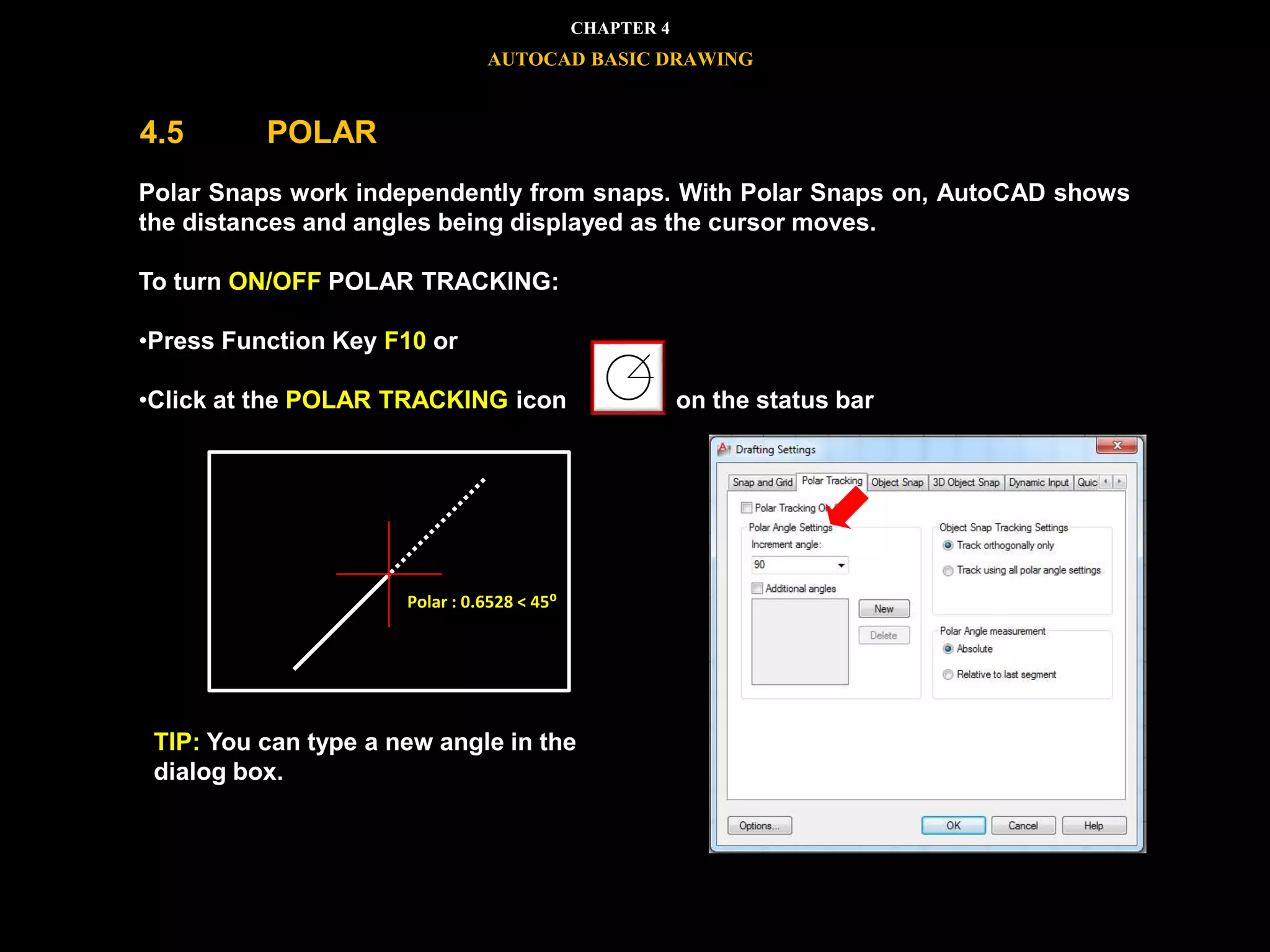 Polar Snaps work independently from snaps. With Polar Snaps on, AutoCAD shows
the distances and angles being displayed as the cursor moves.
To turn ON/OFF POLAR TRACKING:
•Press Function Key F10 or
•Click at the POLAR TRACKING icon on the status bar
TIP: You can type a new angle in the
dialog box.
Polar : 0.6528 < 45⁰
CHAPTER 4
AUTOCAD BASIC DRAWING
4.5 POLAR
 