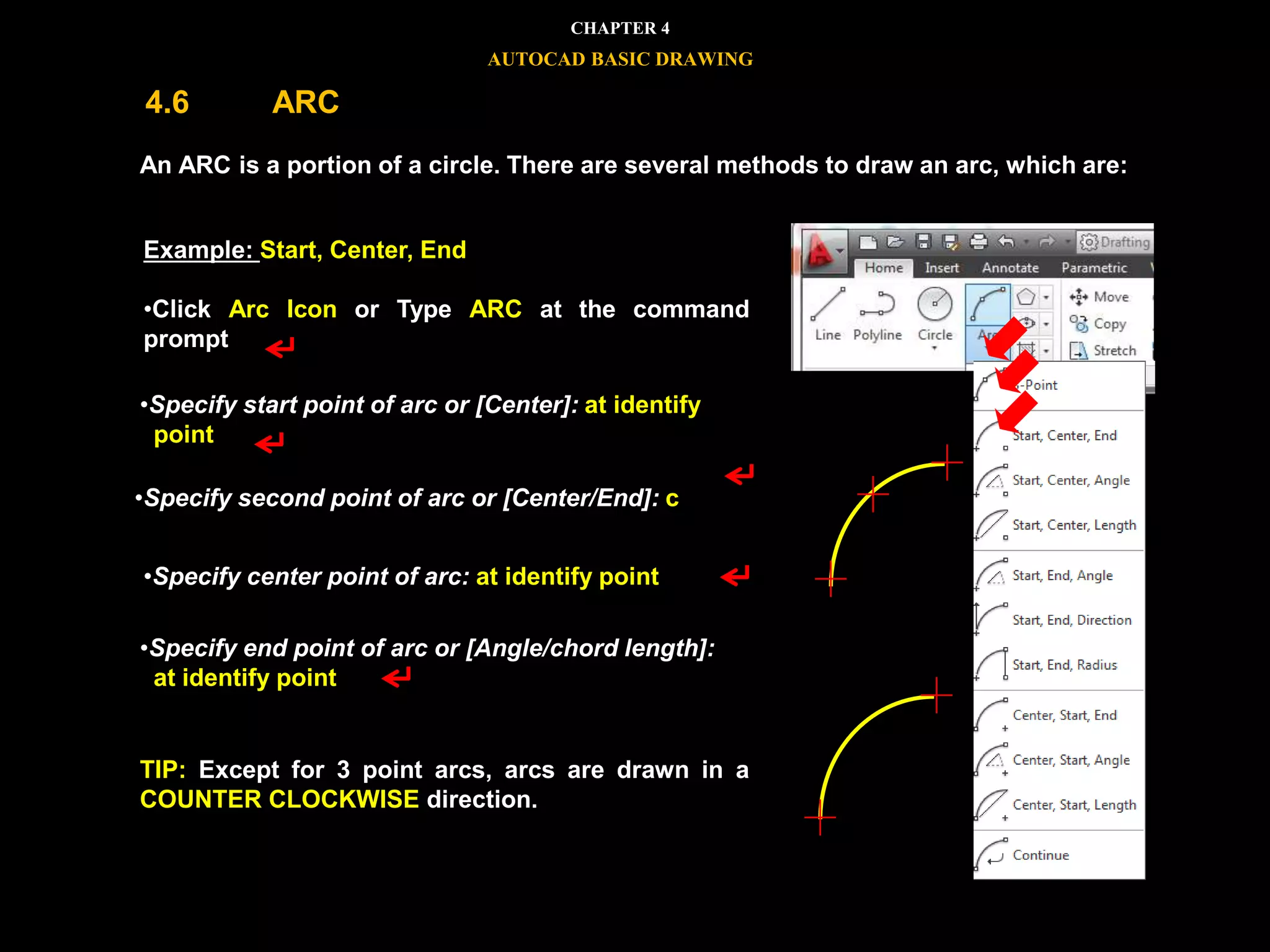 




An ARC is a portion of a circle. There are several methods to draw an arc, which are:
TIP: Except for 3 point arcs, arcs are drawn in a
COUNTER CLOCKWISE direction.
Example: Start, Center, End
•Click Arc Icon or Type ARC at the command
prompt
•Specify start point of arc or [Center]: at identify
point
•Specify second point of arc or [Center/End]: c
•Specify center point of arc: at identify point
•Specify end point of arc or [Angle/chord length]:
at identify point
CHAPTER 4
AUTOCAD BASIC DRAWING
4.6 ARC
 