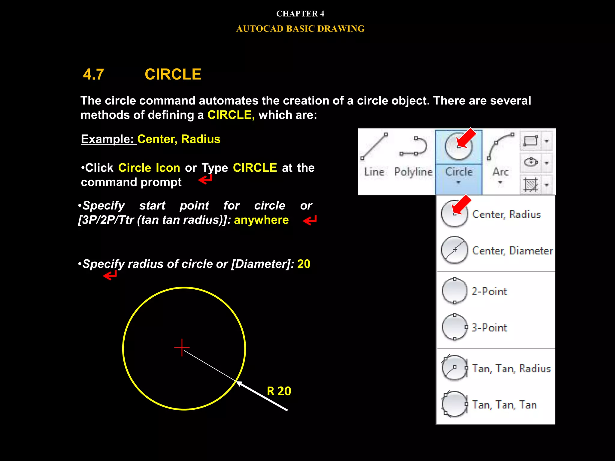 


The circle command automates the creation of a circle object. There are several
methods of defining a CIRCLE, which are:
Example: Center, Radius
•Click Circle Icon or Type CIRCLE at the
command prompt
•Specify start point for circle or
[3P/2P/Ttr (tan tan radius)]: anywhere
•Specify radius of circle or [Diameter]: 20
R 20
CHAPTER 4
AUTOCAD BASIC DRAWING
4.7 CIRCLE
 