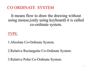 CO ORDINATE SYSTEM
It means flow to draw the drawing without
using mouse,(only using keyboard) it is called
co-ordinate system.
14
TYPE:
1.Absolute Co-Ordinate System.
2.Relative Rectangular Co-Ordinate System.
3.Relative Polar Co-Ordinate System.
 