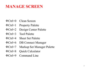 MANAGE SCREEN
Ctrl+0 Clean Screen
Ctrl+1 Property Palette
Ctrl+2 Design Center Palette
Ctrl+3 Tool Palette
Ctrl+4 Sheet Set Palette
Ctrl+6 DB Connect Manager
Ctrl+7 Markup Set Manager Palette
Ctrl+8 Quick Calculator
Ctrl+9 Command Line
24
 