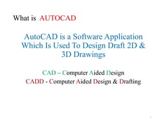 What is AUTOCAD
AutoCAD is a Software Application
Which Is Used To Design Draft 2D &
3D Drawings
CAD – Computer Aided Design
CADD - Computer Aided Design & Drafting
3
 