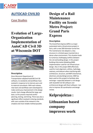 1 | I n d u s t r y U p d a t e s
AUTOCAD CIVIL3D
Case Studies
Evolution of Large-
Organization
Implementation of
AutoCAD Civil 3D
at Wisconsin DOT
Description
Since Wisconsin Department of
Transportation adopted AutoCAD Civil 3D
software, its standards and workflows have
evolved in response to its internal users and
its external consultants. With each release,
new tools and workflows were developed to
make continuous improvement in the design
results. Each change affected the large user
base, so this process required careful
planning, testing, and timing. There was also a
significant effort involved in sharing standards
with users outside of the network in the
simplest and most reliable method possible.
Design of a Rail
Maintenance
Facility on Iconic
Metro Project:
Grand Paris
Express
Description
The Grand Paris Express (GPE) is a major
automated metro infrastructure project in
Paris, with a new 200-kilometer tunnel line.
The maintenance site (depot) is a key
structure in a limited space inserted into a
dense urban environment. This situation leads
to numerous challenging conflicts between
the rail and building design. In this project
Building Information Modeling (BIM)
implementation used for rail infrastructure
design. Also in this project BIM effectively
used for track alignment, utilities, hydrology,
catenary, and telecom when interfacing with
architecture, structure, and MEP (mechanical,
electrical, and plumbing) services. BIM has
been used on this project to facilitate data
exchange—especially between a civil design
with AutoCAD Civil 3D software and
architectural design with Revit software—but
also to improve 3D coordination and design
review.
Kelprojektas :
Lithuanian based
company
improves work
 