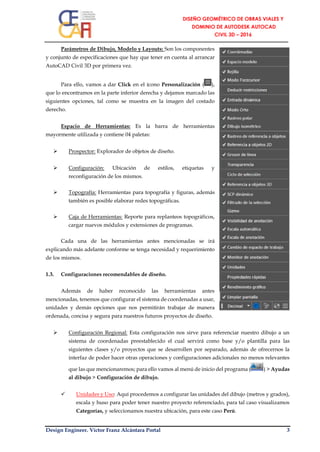 Design Engineer. Víctor Franz Alcántara Portal 3
Parámetros de Dibujo, Modelo y Layouts: Son los componentes
y conjunto de especificaciones que hay que tener en cuenta al arrancar
AutoCAD Civil 3D por primera vez.
Para ello, vamos a dar Click en el ícono Personalización ( ),
que lo encontramos en la parte inferior derecha y dejamos marcado las
siguientes opciones, tal como se muestra en la imagen del costado
derecho.
Espacio de Herramientas: Es la barra de herramientas
mayormente utilizada y contiene 04 paletas:
 Prospector: Explorador de objetos de diseño.
 Configuración: Ubicación de estilos, etiquetas y
reconfiguración de los mismos.
 Topografía: Herramientas para topografía y figuras, además
también es posible elaborar redes topográficas.
 Caja de Herramientas: Reporte para replanteos topográficos,
cargar nuevos módulos y extensiones de programas.
Cada una de las herramientas antes mencionadas se irá
explicando más adelante conforme se tenga necesidad y requerimiento
de los mismos.
1.3. Configuraciones recomendables de diseño.
Además de haber reconocido las herramientas antes
mencionadas, tenemos que configurar el sistema de coordenadas a usar,
unidades y demás opciones que nos permitirán trabajar de manera
ordenada, concisa y segura para nuestros futuros proyectos de diseño.
 Configuración Regional: Esta configuración nos sirve para referenciar nuestro dibujo a un
sistema de coordenadas preestablecido el cual servirá como base y/o plantilla para las
siguientes clases y/o proyectos que se desarrollen por separado, además de ofrecernos la
interfaz de poder hacer otras operaciones y configuraciones adicionales no menos relevantes
que las que mencionaremos; para ello vamos al menú de inicio del programa ( ) > Ayudas
al dibujo > Configuración de dibujo.
 Unidades y Uso: Aquí procedemos a configurar las unidades del dibujo (metros y grados),
escala y huso para poder tener nuestro proyecto referenciado, para tal caso visualizamos
Categorías, y seleccionamos nuestra ubicación, para este caso Perú.
 