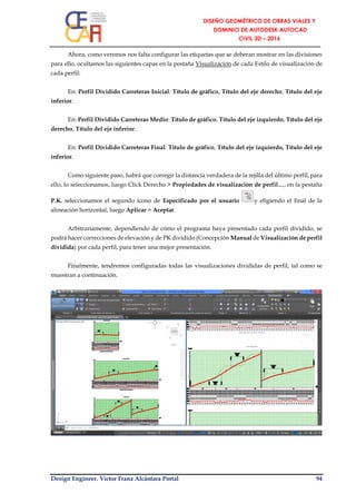 Design Engineer. Víctor Franz Alcántara Portal 94
Ahora, como veremos nos falta configurar las etiquetas que se deberan mostrar en las divisiones
para ello, ocultamos las siguientes capas en la pestaña Visualización de cada Estilo de visualización de
cada perfil:
En: Perfil Dividido Carreteras Inicial: Título de gráfico, Título del eje derecho, Título del eje
inferior.
En: Perfil Dividido Carreteras Medio: Título de gráfico, Título del eje izquierdo, Título del eje
derecho, Título del eje inferior.
En: Perfil Dividido Carreteras Final: Titulo de gráfico, Título del eje izquierdo, Título del eje
inferior.
Como siguiente paso, habrá que corregir la distancia verdadera de la rejilla del último perfil, para
ello, lo seleccionamos, luego Click Derecho > Propiedades de visualización de perfil…, en la pestaña
P.K. seleccionamos el segundo ícono de Especificado por el usuario y eligiendo el final de la
alineación horizontal, luego Aplicar > Aceptar.
Arbitrariamente, dependiendo de cómo el programa haya presentado cada perfil dividido, se
podrá hacer correcciones de elevación y de PK dividido (Concepción Manual de Visualización de perfil
dividida) por cada perfil, para tener una mejor presentación.
Finalmente, tendremos configuradas todas las visualizaciones divididas de perfil, tal como se
muestran a continuación.
 