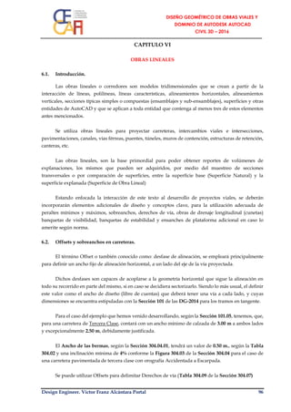 Design Engineer. Víctor Franz Alcántara Portal 96
CAPITULO VI
OBRAS LINEALES
6.1. Introducción.
Las obras lineales o corredores son modelos tridimensionales que se crean a partir de la
interacción de líneas, polilíneas, líneas características, alineamientos horizontales, alineamientos
verticales, secciones típicas simples o compuestas (ensamblajes y sub-ensamblajes), superficies y otras
entidades de AutoCAD y que se aplican a toda entidad que contenga al menos tres de estos elementos
antes mencionados.
Se utiliza obras lineales para proyectar carreteras, intercambios viales e intersecciones,
pavimentaciones, canales, vías férreas, puentes, túneles, muros de contención, estructuras de retención,
canteras, etc.
Las obras lineales, son la base primordial para poder obtener reportes de volúmenes de
explanaciones, los mismos que pueden ser adquiridos, por medio del muestreo de secciones
transversales o por comparación de superficies, entre la superficie base (Superficie Natural) y la
superficie explanada (Superficie de Obra Lineal)
Estando enfocada la interacción de este texto al desarrollo de proyectos viales, se deberán
incorporarán elementos adicionales de diseño y conceptos clave, para la utilización adecuada de
peraltes mínimos y máximos, sobreanchos, derechos de vía, obras de drenaje longitudinal (cunetas)
banquetas de visibilidad, banquetas de estabilidad y ensanches de plataforma adicional en caso lo
amerite según norma.
6.2. Offsets y sobreanchos en carreteras.
El término Offset o también conocido como: desfase de alineación, se empleará principalmente
para definir un ancho fijo de alineación horizontal, a un lado del eje de la vía proyectada.
Dichos desfases son capaces de acoplarse a la geometría horizontal que sigue la alineación en
todo su recorrido en parte del mismo, si en caso se decidiera sectorizarlo. Siendo lo más usual, el definir
este valor como el ancho de diseño (libre de cuentas) que deberá tener una vía a cada lado, y cuyas
dimensiones se encuentra estipuladas con la Sección 101 de las DG-2014 para los tramos en tangente.
Para el caso del ejemplo que hemos venido desarrollando, según la Sección 101.05, tenemos, que,
para una carretera de Tercera Clase, contará con un ancho mínimo de calzada de 3.00 m a ambos lados
y excepcionalmente 2.50 m, debidamente justificada.
El Ancho de las bermas, según la Sección 304.04.01, tendrá un valor de 0.50 m., según la Tabla
304.02 y una inclinación mínima de 4% conforme la Figura 304.03 de la Sección 304.04 para el caso de
una carretera pavimentada de tercera clase con orografía Accidentada a Escarpada.
Se puede utilizar Offsets para delimitar Derechos de vía (Tabla 304.09 de la Sección 304.07)
 