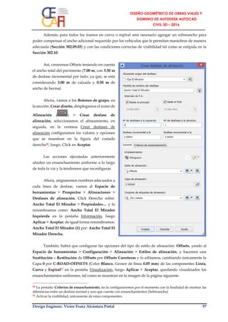 Design Engineer. Víctor Franz Alcántara Portal 97
Además, para todos los tramos en curva o espiral será necesario agregar un sobreancho para
poder compensar el ancho adicional requerido por los vehículos que le permitan maniobrar de manera
adecuada (Sección 302.09.03) y con las condiciones correctas de visibilidad tal como se estipula en la
Sección 302.10.
Así, crearemos Offsets teniendo en cuenta
el ancho total del pavimento (7.00 m, con 3.50 m
de desfase incremental por lado; ya que, se está
considerando 3.00 m de calzada y 0.50 m de
ancho de berma)
Ahora, vamos a los Botones de grupo, en
la sección: Crear diseño, desplegamos el ícono de
Alineación ( ) > Crear desfase de
alineación, seleccionamos el alineamiento, en
seguida, en la ventana Crear desfases de
alineación configuramos los valores y opciones
que se muestran en la figura del costado
derecho30, luego, Click en Aceptar.
Las acciones ejecutadas anteriormente
añaden un ensanchamiento uniforme a lo largo
de toda la vía y la tendremos que reconfigurar.
Ahora, asignaremos nombres adecuados a
cada línea de desfase, vamos al Espacio de
herramientas > Prospector > Alineaciones >
Desfases de alineación, Click Derecho sobre:
Ancho Total El Mirador > Propiedades… y lo
renombramos como: Ancho Total El Mirador
Izquierda en la pestaña Información, luego
Aplicar > Aceptar; de igual forma renombramos:
Ancho Total El Mirador (1) por: Ancho Total El
Mirador Derecha.
También, habrá que configurar las opciones del tipo de estilo de alineación: Offsets, yendo al
Espacio de herramientas > Configuración > Alineación > Estilos de alineación, y hacemos una
Sustitución – Restitución de Offsets por Offsets Carreteras y lo editamos, cambiando únicamente la
Capa 0 por C-ROAD-OFFSETS (Color Blanco, Grosor de línea 0.05 mm) de las componentes Línea,
Curva y Espiral31 en la pestaña Visualización, luego Aplicar > Aceptar, quedando visualizados los
ensanchamientos uniformes, tal como se muestran en la imagen de la página siguiente.
30 La pestaña: Criterios de ensanchamiento, no la configuraremos por el momento con la finalidad de mostrar las
diferencias entre un desfase normal y uno que cuente con ensanchamientos (Sobreancho)
31 Activar la visibilidad, únicamente de estas componentes.
 