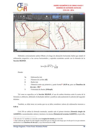 Design Engineer. Víctor Franz Alcántara Portal 98
Definidos correctamente ambos Offsets a lo largo de alineación horizontal, habrá que añadir el
sobreancho respectivo a las curvas horizontales y espirales existentes acorde con la fórmula de la
Sección 302.09.03:
Sa=n (R-√R2
-L2
)+
v
10√R
Donde:
Sa : Sobreancho (m)
n : Número de carriles (02)
R : Radio (m)
L : Distancia entre eje posterior y parte frontal32 (10.55 m, para un Ómnibus de
dos ejes – B2)33
V : Velocidad de diseño (30 Km/h)
Tal como se especifica en la Sección 302.09.03, el uso de ambos términos entre la suma de la
fórmula es arbitrario, debiendo el diseñador definir y justificar adecuadamente la adición del segundo
término.
También, se debe tener en cuenta que no se debe considerar valores de sobreancho menores a
0.40 m.
Civil 3D no utiliza la fórmula mostrada, usando solo el primer término (Fórmula simple de
AASHTO) o aumentándole valores y factores a la misma (Fórmula de la norma AASHTO), es por ello,
32 El valor de “L” también es conocido como Longitud de batalla por Civil 3D.
33 Este vehículo de diseño ha sido elegido simulando que el vehículo más largo que circula por la vía que estamos
diseñando es un Ómnibus de dos ejes y cuya denominación es B2.
 