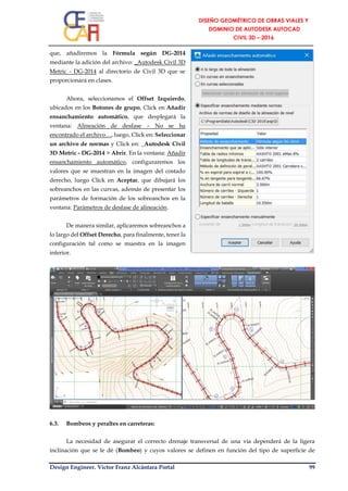 Design Engineer. Víctor Franz Alcántara Portal 99
que, añadiremos la Fórmula según DG-2014
mediante la adición del archivo: _Autodesk Civil 3D
Metric - DG-2014 al directorio de Civil 3D que se
proporcionará en clases.
Ahora, seleccionamos el Offset Izquierdo,
ubicados en los Botones de grupo, Click en Añadir
ensanchamiento automático, que desplegará la
ventana: Alineación de desfase – No se ha
encontrado el archivo…, luego, Click en: Seleccionar
un archivo de normas y Click en: _Autodesk Civil
3D Metric - DG-2014 > Abrir. En la ventana: Añadir
ensanchamiento automático, configuraremos los
valores que se muestran en la imagen del costado
derecho, luego Click en Aceptar, que dibujará los
sobreanchos en las curvas, además de presentar los
parámetros de formación de los sobreanchos en la
ventana: Parámetros de desfase de alineación.
De manera similar, aplicaremos sobreanchos a
lo largo del Offset Derecho, para finalmente, tener la
configuración tal como se muestra en la imagen
inferior.
6.3. Bombeos y peraltes en carreteras:
La necesidad de asegurar el correcto drenaje transversal de una vía dependerá de la ligera
inclinación que se le dé (Bombeo) y cuyos valores se definen en función del tipo de superficie de
 