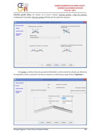 Design Engineer. Víctor Franz Alcántara Portal 101
Calcular peralte ahora; así mismo, en la nueva ventana: Calcular peralte – Tipo de carretera
configuramos la pestaña: Tipo de carretera definido por las siguientes opciones.
En Carriles, se define el tipo de geometría del bombeo y ancho normal de calzada, así, definimos
los siguientes valores y opciones, tal como se muestran a continuación, luego Click en Siguiente >
 
