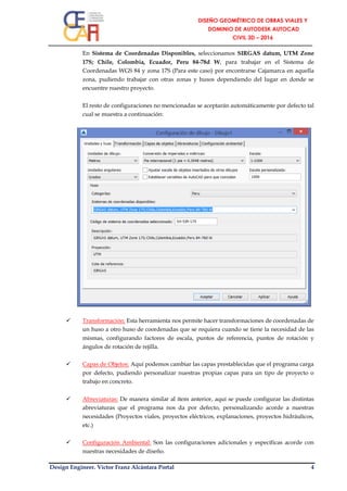 Design Engineer. Víctor Franz Alcántara Portal 4
En Sistema de Coordenadas Disponibles, seleccionamos SIRGAS datum, UTM Zone
17S; Chile, Colombia, Ecuador, Peru 84-78d W, para trabajar en el Sistema de
Coordenadas WGS 84 y zona 17S (Para este caso) por encontrarse Cajamarca en aquella
zona, pudiendo trabajar con otras zonas y husos dependiendo del lugar en donde se
encuentre nuestro proyecto.
El resto de configuraciones no mencionadas se aceptarán automáticamente por defecto tal
cual se muestra a continuación:
 Transformación: Esta herramienta nos permite hacer transformaciones de coordenadas de
un huso a otro huso de coordenadas que se requiera cuando se tiene la necesidad de las
mismas, configurando factores de escala, puntos de referencia, puntos de rotación y
ángulos de rotación de rejilla.
 Capas de Objetos: Aquí podemos cambiar las capas prestablecidas que el programa carga
por defecto, pudiendo personalizar nuestras propias capas para un tipo de proyecto o
trabajo en concreto.
 Abreviaturas: De manera similar al ítem anterior, aquí se puede configurar las distintas
abreviaturas que el programa nos da por defecto, personalizando acorde a nuestras
necesidades (Proyectos viales, proyectos eléctricos, explanaciones, proyectos hidráulicos,
etc.)
 Configuración Ambiental: Son las configuraciones adicionales y específicas acorde con
nuestras necesidades de diseño.
 