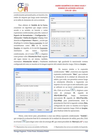 Design Engineer. Víctor Franz Alcántara Portal 104
condicionantes personalizados, en función a los
estilos de etiqueta que luego serán insertados
en la tabla de elementos de curva existente.
Para obtener el: Sentido de la Curva,
crearemos un algoritmo que asigne valores
acorde a su sentido, en función a varias
expresiones condicionantes; para ello, vamos al
Espacio de herramientas > Configuración >
Alineación > Estilos de etiqueta > Curva, Click
derecho en Expresiones > Nuevo…, acción que
despliega la ventana Nueva expresión, la cual
renombramos como: Alfa en la sección
Nombre; en seguida, en la sección Expresión;
insertamos una nueva expresión
condicionante, con el ícono y elegimos
como primer valor: Orientación final, seguido
del signo menos (-), así mismo, también,
insertamos: Orientación inicial y finalmente añadiremos +pi; quedando la mencionada ventana
configurada tal como se muestra en la imagen superior del costado derecho; luego, Click en Aceptar.
De manera similar a la expresión
condicionante: “Alfa”, crearemos una segunda
expresión condicionante: “Beta”, que evaluará
la orientación de la entidad de alineación de
salida y por ende, nos permitirá conocer luego
su orientación (Derecha o Izquierda) con
respecto a la curva que se esté analizando y que
se utilizará en un tercer condicionante; para
ello, Click en el ícono y elegimos como
valor de arranque IF, seguido de
Alfa<0,Alfa+2*pi, luego, insertamos
nuevamente IF, seguido de Alfa>2*pi,Alfa-
2*pi,Alfa)); para posteriormente, tener la
presentación final de la segunda ventana Beta,
configurada tal como se muestra en la figura
del costado izquierdo; luego, Click en Aceptar,
para finalizar todas las operaciones.
Ahora, como tercer paso, procedemos a crear una última expresión condicionante: “Sentido”,
que arrojará la evaluación final de la orientación de la entidad de alineación de salida, para ello, Click
en el ícono para elegir como valor de arranque IF, que estará precedido de: Beta>pi,1,-1)36 y cuya
36 1: Representa a las curvas con sentido a la Derecha. -1: Representa a las curvas con sentido a la Izquierda.
 