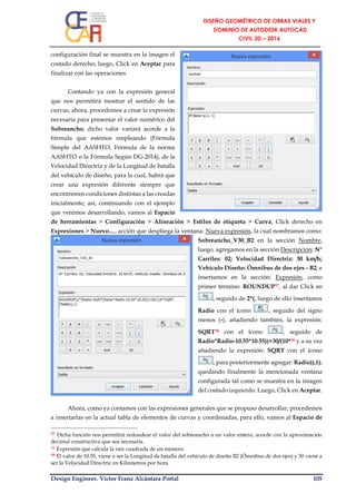 Design Engineer. Víctor Franz Alcántara Portal 105
configuración final se muestra en la imagen el
costado derecho; luego, Click en Aceptar para
finalizar con las operaciones.
Contando ya con la expresión general
que nos permitirá mostrar el sentido de las
curvas, ahora, procedemos a crear la expresión
necesaria para presentar el valor numérico del
Sobreancho; dicho valor variará acorde a la
fórmula que estemos empleando (Fórmula
Simple del AASHTO, Fórmula de la norma
AASHTO o la Fórmula Según DG-2014), de la
Velocidad Directriz y de la Longitud de batalla
del vehículo de diseño, para la cual, habrá que
crear una expresión diferente siempre que
encontremos condiciones distintas a las creadas
inicialmente; así, continuando con el ejemplo
que venimos desarrollando, vamos al Espacio
de herramientas > Configuración > Alineación > Estilos de etiqueta > Curva, Click derecho en
Expresiones > Nuevo…, acción que despliega la ventana: Nueva expresión, la cual nombramos como:
Sobreancho_V30_B2 en la sección Nombre,
luego, agregamos en la sección Descripción: N°
Carriles: 02; Velocidad Directriz: 30 km/h;
Vehículo Diseño: Ómnibus de dos ejes - B2; e
insertamos en la sección: Expresión, como
primer término: ROUNDUP37, al dar Click en
, seguido de 2*(, luego de ello insertamos
Radio con el ícono , seguido del signo
menos (-), añadiendo también, la expresión:
SQRT38 con el ícono , seguido de
Radio*Radio-10.55*10.55))+30/(10*39 y a su vez
añadiendo la expresión: SQRT con el ícono
, para posteriormente agregar: Radio)),1);
quedando finalmente la mencionada ventana
configurada tal como se muestra en la imagen
del costado izquierdo. Luego, Click en Aceptar.
Ahora, como ya contamos con las expresiones generales que se propuso desarrollar, procedemos
a insertarlas en la actual tabla de elementos de curvas y coordenadas, para ello, vamos al Espacio de
37 Dicha función nos permitirá redondear el valor del sobreancho a un valor entero, acorde con la aproximación
decimal constructiva que sea necesaria.
38 Expresión que calcula la raíz cuadrada de un número.
39 El valor de 10.55, viene a ser la Longitud de batalla del vehículo de diseño B2 (Ómnibus de dos ejes) y 30 viene a
ser la Velocidad Directriz en Kilómetros por hora.
 