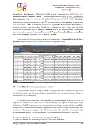 Design Engineer. Víctor Franz Alcántara Portal 106
herramientas > Configuración > Alineación > Estilos de tabla > Segmento, luego Click Derecho sobre
Elementos de Curva Carreteras > Editar…, desplegándose la ventana: Estilo de tabla – Elementos de
Curva Carreteras, luego, nos ubicamos en la pestaña: “Propiedades de datos”, sección: Estructura e
insertamos dos nuevas columnas con el ícono , que nombraremos como: Sentido y Sa (m.), tal cual
se hizo en el ítem: “Tablas de elementos de curvas” del Capítulo IV: Alineamientos Horizontales; así
también, agregamos en la intersección de cada nueva columna con Valor: Curva, cada una de las
expresiones recientemente creadas: Sentido40 y Sobreancho_V30_B241 respectivamente y procedemos
a moverlas hasta sus nuevas ubicaciones: Después de N° PI, para el caso de Sentido y después de E (m.)
para el caso del Sa (m.); finalmente, Click en Aplicar > Aceptar.
Completado todo el proceso anterior, podemos visualizar que el Cuadro de Elementos de Curva
y Coordenadas se ha actualizado, tal como se muestra en la siguiente figura:
6.5. Ensamblajes de secciones para carreteras y canales.
Un ensamblaje es un objeto de dibujo (AECCAssembly) de Civil 3D que administra un conjunto
de sub-ensamblajes y que interactuando juntos logran formar una estructura básica en 3D para el
modelamiento de una obra lineal.
La definición de un ensamblaje y sub-ensamblaje, asemeja la adopción de secciones típicas a lo
largo de una obra lineal por tramos o en su totalidad. Además, que algunos ensamblajes ya vienen
definidos por Civil 3D para ciertos proyectos en particular; sin embargo, se pueden definir ensamblajes
más avanzados a partir de sub-ensamblajes compuestos o condicionales en el caso de que se quiera tener
condiciones adicionales con respecto a los P.K. incrementales, a las superficies a interceptar, a las
explanaciones particulares y al resto de modelos tridimensionales no definidos por el programa.
40 Asignar una Precisión de 1 en las Propiedades de la expresión de Sentido.
41 Asignar una Precisión de 0.01 en las Propiedades de la expresión de Sobreancho.
 
