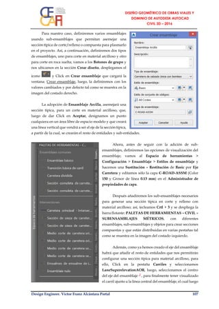 Design Engineer. Víctor Franz Alcántara Portal 107
Para nuestro caso, definiremos varios ensamblajes
usando sub-ensamblajes que permitan asemejar una
sección típica de corte/relleno o compuesta para plasmarlo
en el proyecto. Así, a continuación, definiremos dos tipos
de ensamblajes, uno para corte en material arcilloso y otro
para corte en roca suelta; vamos a los Botones de grupo y
nos ubicamos en la sección Crear diseño, desplegamos el
ícono y Click en Crear ensamblaje que cargará la
ventana: Crear ensamblaje, luego, la definiremos con los
valores cambiados y por defecto tal como se muestra en la
imagen del costado derecho.
La adopción de Ensamblaje Arcilla, asemejará una
sección típica, para un corte en material arcilloso, que,
luego de dar Click en Aceptar, designamos un punto
cualquiera en un área libre de espacio modelo y que creará
una línea vertical que vendrá a ser el eje de la sección típica,
a partir de la cual, se crearán el resto de entidades y sub-entidades.
Ahora, antes de seguir con la adición de sub-
ensamblajes, definiremos las opciones de visualización del
ensamblaje; vamos al Espacio de herramientas >
Configuración > Ensamblaje > Estilos de ensamblaje y
hacemos una Sustitución – Restitución de Basic por Eje
Carretera y editamos sólo la capa C-ROAD-ASSM (Color
150 y Grosor de línea 0.13 mm) en el Administrador de
propiedades de capa.
Después añadiremos los sub-ensamblajes necesarios
para generar una sección típica en corte y relleno con
material arcilloso; así, tecleamos Crtl + 3 y se despliega la
barra flotante: PALETAS DE HERRAMIENTAS – CIVIL –
SUBENSAMBLAJES MÉTRICOS, con diferentes
ensamblajes, sub-ensamblajes y objetos para crear secciones
compuestas y que están distribuidas en varias pestañas tal
como se muestra en la imagen del costado izquierdo.
Además, como ya hemos creado el eje del ensamblaje
habrá que añadir el resto de entidades que nos permitirán
configurar una sección típica para material arcilloso, para
ello, Click en la pestaña Carriles y seleccionamos
LaneSuperelevationAOR, luego, seleccionamos el centro
del eje del ensamblaje ┘, para finalmente tener visualizado
el carril ajunto a la línea central del ensamblaje, el cual luego
 