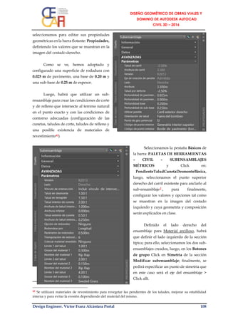 Design Engineer. Víctor Franz Alcántara Portal 108
seleccionamos para editar sus propiedades
geométricas en la barra flotante: Propiedades,
definiendo los valores que se muestran en la
imagen del costado derecho.
Como se ve, hemos adoptado y
configurado una superficie de rodadura con
0.025 m de pavimento, una base de 0.20 m y
una sub-base de 0.25 m de espesor.
Luego, habrá que utilizar un sub-
ensamblaje para crear las condiciones de corte
y de relleno que intersecte al terreno natural
en el punto exacto y con las condiciones de
contorno adecuadas (configuración de las
cunetas, taludes de corte, taludes de relleno y
una posible existencia de materiales de
revestimiento42)
Seleccionamos la pestaña Básicos de
la barra: PALETAS DE HERRAMIENTAS
– CIVIL – SUBENSAMBLAJES
MÉTRICOS y Click en:
PendienteTaludCunetaDesmonteBásica,
luego, seleccionamos el punto superior
derecho del carril existente para anclarlo al
sub-ensamblaje┘, para finalmente,
configurar los valores y opciones tal como
se muestran en la imagen del costado
izquierdo y cuya geometría y composición
serán explicados en clase.
Definido el lado derecho del
ensamblaje para Material arcilloso, habrá
que definir el lado izquierdo de la sección
típica; para ello, seleccionamos los dos sub-
ensamblajes creados, luego, en los Botones
de grupo Click en Simetría de la sección
Modificar subensamblaje; finalmente, se
pedirá especificar un punto de simetría que
en este caso será el eje del ensamblaje >
Click allí.
42 Se utilizará materiales de revestimiento para revegetar las pendientes de los taludes, mejorar su estabilidad
interna y para evitar la erosión dependiendo del material del mismo.
 