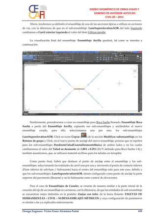 Design Engineer. Víctor Franz Alcántara Portal 109
Ahora, tendremos ya definido el ensamblaje de una de las secciones típicas a utilizar en un tramo
de vía, con la diferencia de que en el sub-ensamblaje: LaneSuperelevationAOR del lado Izquierdo
cambiamos a Carril exterior izquierdo el valor del ítem Utilizar peralte.
La visualización final del ensamblaje: Ensamblaje Arcilla quedará, tal como se muestra a
continuación.
Similarmente, procederemos a crear un ensamblaje para Roca Suelta llamado: Ensamblaje Roca
Suelta a partir del Ensamblaje Arcilla, copiando sus sub-ensamblajes y anclándolos al nuevo
ensamblaje creado, para ello, seleccionamos uno por uno, los sub-ensamblajes
LaneSuperelevationAOR, Click en ícono Copiar ( ) de la sección Modificar subensamblaje en los
Botones de grupo y Click, en el nuevo punto de anclaje del nuevo ensamblaje; proceso que se repetirá
para los sub-ensamblajes PendienteTaludCunetaDesmonteBásica de ambos lados y en los cuales
cambiaremos el valor del Talud en desmonte de 1.00:1 a 0.25:1 (H/V definido para Roca Suelta 1:4) y
también asumiremos, que, se utilizará material arcilloso para los taludes en terraplén.
Como punto final, habrá que desfasar el punto de anclaje entre el ensamblaje y los sub-
ensamblajes, seleccionando las entidades de carril una por una y moviendo el punto de contacto inferior
(Parte inferior de sub-base / Subrasante) hacia el centro del ensamblaje solo para este caso, debido a
que los sub-ensamblajes: LaneSuperelevationAOR, tienen configurado como punto de anclaje la parte
superior del pavimento (Rasante) y no la Subrasante como control de elevaciones.
Para el caso de Ensamblajes de Canales, se crearán de manera similar a la parte inicial de la
creación del eje de un ensamblaje en carreteras, con la diferencia, de que las entidades de sub-ensamblaje
se encuentran mejor definidas en la pestaña: Zanjas con tubo, de la barra flotante: PALETAS DE
HERRAMIENTAS – CIVIL – SUBENSAMBLAJES MÉTRICOS y cuya configuración de parámetros
es similar a las ya explicadas anteriormente.
 