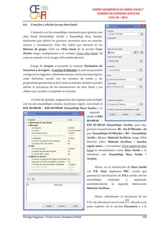 Design Engineer. Víctor Franz Alcántara Portal 110
6.6. Creación y edición de una obra lineal.
Contando con los ensamblajes necesarios para generar una
obra lineal (Ensamblaje Arcilla y Ensamblaje Roca Suelta),
tendremos que definir los procesos necesarios para su creación,
edición y visualización. Para ello, habrá que ubicarse en los
Botones de grupo, Click en: Obra lineal de la sección Crear
diseño; luego, configuramos a la ventana: Crear obra lineal, tal
como se muestra en la imagen del costado derecho.
Luego de Aceptar se presenta la ventana: Parámetros de
línea base y de región – Corredor El Mirador, la cual nos permitirá
configurar las regiones o diferentes tramos con las secciones típicas
antes definidas, acorde con los estudios de suelos y las
propiedades geomecánicas de la zona en estudio; también se podrá
definir la frecuencia de las intersecciones de obra lineal y los
objetos que ayudan a completar su creación.
A modo de ejemplo, asignaremos dos regiones para trabajar
con los dos ensamblajes creados, la primera región, será desde el
KM 00+000.00 – KM 00+990.00 (Ensamblaje Roca Suelta) y la
segunda
desde el KM
00+990.00 –
KM 02+383.44 (Ensamblaje Arcilla); para ello,
primero renombraremos: BL - Eje El Mirador - (1)
por: Ensamblajes El Mirador y RG - Ensamblaje
Arcilla - (1) por: Material Arcilloso, luego, Click
Derecho sobre: Material Arcilloso > Insertar
región antes…; a la ventana: Crear región de obra
lineal la renombramos como: Roca Suelta y la
definimos con: Ensamblaje Roca Suelta >
Aceptar.
Ahora, en la intersección de Roca Suelta
con P.K. final, digitamos 990┘, acción que
generará la sectorización de P.K.s acorde con los
ensamblajes existentes y separando
automáticamente la segunda intersección
Material Arcilloso.
Ahora, definiremos la frecuencia de los
P.K.s de obra lineal con el ícono , ubicado en la
parte superior de la sección Frecuencia y a la
 