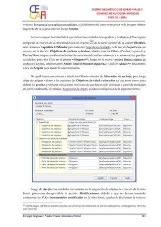 Design Engineer. Víctor Franz Alcántara Portal 111
ventana: Frecuencia para aplicar ensamblajes, y la definimos tal como se muestra en la imagen inferior
izquierda de la página anterior, luego Aceptar.
Adicionalmente, también habrá que definir las entidades de superficie y de desfase (Offsets) para
completar la creación de la obra lineal; Click en el ícono de la parte superior de la sección Objetivo,
seleccionamos Superficie El Mirador para todas las: Superficies de objeto, en la sección Superficies; así
mismo, en la sección: Objetivos de anchura o desfase, añadiremos los Offsets (Desfase Izquierdo y
Desfase Derecho) para confinar los límites de variación del carril en referencia a su sobreancho y peraltes
calculados, para ello Click en el primer <Ninguno>43; luego, en la nueva ventana Definir objetos de
anchura o desfase, seleccionamos Ancho Total El Mirador Izquierda y Click en Añadir>>, finalmente,
Click en Aceptar para añadir la selección hecha.
De igual forma procedemos a añadir los Offsets restantes de Alineación de anchura, para luego
dejar sin asignar valores a las opciones de: Objetivos de talud o elevación ya que estos sirven para
definir los peraltes y/o Super-elevaciones en el caso de que hayan sido definidas a partir de entidades
de perfil, finalmente, la ventana: Asignación de objeto, quedará configurada de la siguiente forma.
Luego de Aceptar las entidades incrustadas en la asignación de objetos de creación de la obra
lineal, pasaremos desapercibida la sección: Modificaciones, debido a que no hemos insertado
variaciones de: P.K.s incrementales modificados en la obra lineal, quedando finalmente la ventana
43 Verificar que el Offset a añadir coincida con el Grupo de alineación de anchura (Izquierda con Izquierda, Derecha
con Derecha)
 