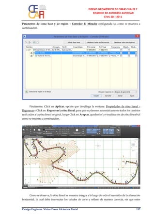 Design Engineer. Víctor Franz Alcántara Portal 112
Parámetros de línea base y de región – Corredor El Mirador configurada tal como se muestra a
continuación.
Finalmente, Click en Aplicar, opción que despliega la ventana: Propiedades de obra lineal –
Regenerar y Click en: Regenerar la obra lineal, para que se plasmen automáticamente todos los cambios
realizados a la obra lineal original, luego Click en Aceptar, quedando la visualización de obra lineal tal
como se muestra a continuación.
Como se observa, la obra lineal se muestra íntegra a lo largo de todo el recorrido de la alineación
horizontal, la cual debe intersectar los taludes de corte y relleno de manera correcta, sin que estos
 