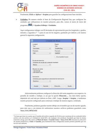 Design Engineer. Víctor Franz Alcántara Portal 5
Finalmente, Click en Aplicar > Aceptar para guardar las configuraciones base iniciales.
 Unidades: De manera similar al ítem de Configuración Regional hay que configurar las
unidades que utilizaremos en nuestro proyecto; para ello, vamos al menú de inicio del
programa ( ) > Ayudas al dibujo > Unidades.
Aquí configuramos trabajar con 02 decimales de aproximación para las longitudes y grados,
minutos y segundos (° ‘ “) para el caso de los ángulos; quedando por defecto y de manera
general la siguiente configuración:
Adicionalmente podemos configurar la dirección del norte magnético con respecto a la
pantalla de modelo a trabajar, es así que la opción Dirección…, nos dará dicha opción,
dejándolo tal cual está por defecto en Este y 0d0’. Luego, Aceptar > Aceptar, y tendremos
nuestro proyecto configurado para comenzar a trabajar de manera segura y ordenada.
Finalmente, podemos guardar nuestro dibujo con el nombre que sea de nuestro agrado,
para este caso y con ánimos de uniformizar nuestros archivos podemos guardarlo como
Aura_Civil_NB (Civil)1.
1 Se tiene que tener en cuenta, que el nombre del archivo seguido de (Civil) es por cuestiones de no confundir dicho
archivo con otro archivo y/o entidad de AutoCAD o de cualquier otro producto Autodesk que tiene la misma
extensión (.dwg), para ello vamos al Menú de Inicio > Guardar Como > Aura_Civil_NB, buscamos la ubicación
de nuestra preferencia y Click en Guardar, para finalmente tener configurada nuestra primera plantilla que nos
servirá más adelante.
 