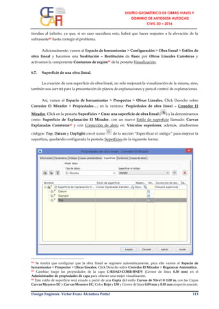 Design Engineer. Víctor Franz Alcántara Portal 113
tiendan al infinito, ya que, si en caso sucediera esto, habrá que hacer reajustes a la elevación de la
subrasante44 hasta corregir el problema.
Adicionalmente, vamos al Espacio de herramientas > Configuración > Obra lineal > Estilos de
obra lineal y hacemos una Sustitución – Restitución de Basic por Obras Lineales Carreteras y
activamos la componente Contornos de región45 de la pestaña Visualización.
6.7. Superficie de una obra lineal.
La creación de una superficie de obra lineal, no solo mejorará la visualización de la misma, sino,
también nos servirá para la presentación de planos de explanaciones y para el control de explanaciones.
Así, vamos al Espacio de herramientas > Prospector > Obras Lineales, Click Derecho sobre
Corredor El Mirador > Propiedades…; en la ventana: Propiedades de obra lineal – Corredor El
Mirador, Click en la pestaña Superficies > Crear una superficie de obra lineal ( ) y la denominamos
como: Superficie de Explanación El Mirador, con un nuevo Estilo de superficie llamado: Curvas
Explanadas Carreteras46 y con Corrección de alero en: Vínculos superiores; además, añadiremos
códigos: Top, Datum y Daylight con el ícono de la sección “Especificar el código:” para mejorar la
superficie, quedando configurada la pestaña Superficies de la siguiente forma:
44 Se tendrá que configurar que la obra lineal se regenere automáticamente, para ello vamos al Espacio de
herramientas > Prospector > Obras lineales, Click Derecho sobre Corredor El Mirador > Regenerar Automático.
45 Cambiar luego las propiedades de la capa C-ROAD-CORR-BNDY (Grosor de línea 0.30 mm) en el
Administrador de propiedades de capa para obtener una mejor visualización.
46 Este estilo de superficie será creado a partir de una Copia del estilo Curvas de Nivel @ 1.00 m. con las Capas
Curvas Mayores EC y Curvas Menores EC, Color Rojo y 150 y Grosor de línea 0.09 mm y 0.05 mm respectivamente.
 