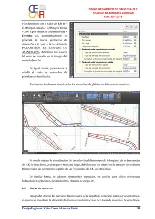 Design Engineer. Víctor Franz Alcántara Portal 115
y lo definimos con el valor de 6.50 m┘
(3.00 m por calzada + 0.50 m por berma
+ 3.00 m por ensanche de plataforma) >
Derecha; así, automáticamente, se
generará la nueva geometría de
alineación, a lo cual, en la barra flotante
PARAMETROS DE DESFASE DE
ALINEACIÓN, definimos los valores
tal como se muestra en la imagen del
costado derecho.
De igual forma, procedemos a
añadir el resto de ensanches de
plataforma identificados.
Finalmente, tendremos visualizados los ensanches de plataforma tal como se muestran:
Se puede mejorar la visualización del corredor final disminuyendo la longitud de las frecuencias
de P.K. de obra lineal, acción que se realizará luego, debido a que los intervalos de creación de secciones
transversales las definiremos a partir de las frecuencias de P.K. de obra lineal.
De similar forma, se adoptan sobreanchos especiales, en canales para ubicar estructuras
hidráulicas: Captaciones, desarenadores, cámaras de carga, etc.
6.9. Líneas de muestreo.
Para poder obtener las secciones transversales de la superficie de terreno natural y de obra lineal,
es necesario muestrear la alineación horizontal, mediante el uso de Líneas de muestreo de obra lineal,
 