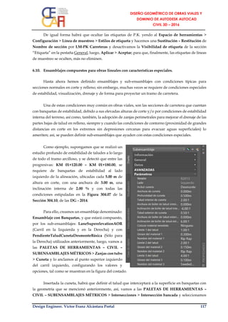 Design Engineer. Víctor Franz Alcántara Portal 117
De igual forma habrá que ocultar las etiquetas de P.K. yendo al Espacio de herramientas >
Configuración > Línea de muestreo > Estilos de etiqueta y hacemos una Sustitución – Restitución de
Nombre de sección por LM-PK Carreteras y desactivamos la Visibilidad de etiqueta de la sección
“Etiqueta” en la pestaña General, luego, Aplicar > Aceptar; para que, finalmente, las etiquetas de líneas
de muestreo se oculten, más no eliminen.
6.10. Ensamblajes compuestos para obras lineales con características especiales.
Hasta ahora hemos definido ensamblajes y sub-ensamblajes con condiciones típicas para
secciones normales en corte y relleno; sin embargo, muchas veces se requiere de condiciones especiales
de estabilidad, visualización, drenaje y de forma para proyectar un tramo de carretera.
Una de estas condiciones muy común en obras viales, son las secciones de carretera que cuentan
con banquetas de estabilidad, debido a sus elevadas alturas de corte y/o por condiciones de estabilidad
interna del terreno, así como, también, la adopción de zanjas perimetrales para mejorar el drenaje de las
partes bajas de talud en relleno, siempre y cuando las condiciones de contorno (proximidad de grandes
distancias en corte en los extremos sin depresiones cercanas para evacuar aguas superficiales) lo
ameriten; así, se pueden definir sub-ensamblajes que ayuden con estas condiciones especiales.
Como ejemplo, supongamos que se realizó un
estudio profundo de estabilidad de taludes a lo largo
de todo el tramo arcilloso, y se detectó que entre las
progresivas: KM 01+120.00 – KM 01+180.00, se
requiere de banquetas de estabilidad al lado
izquierdo de la alineación, ubicadas cada 5.00 m de
altura en corte, con una anchura de 3.00 m, una
inclinación interna de 2.00 % y con todas las
condiciones estipuladas en la Figura 304.07 de la
Sección 304.10, de las DG - 2014.
Para ello, creamos un ensamblaje denominado:
Ensamblaje con Banquetas, y que estará compuesto,
por los sub-ensamblajes: LaneSuperelevationAOR
(Carril en la Izquierda y en la Derecha) y con
PendienteTaludCunetaDesmonteBásica (Sólo para
la Derecha) utilizados anteriormente, luego, vamos a
las PALETAS DE HERRAMIENTAS – CIVIL –
SUBENSAMBLAJES MÉTRICOS > Zanjas con tubo
> Cuneta y lo anclamos al punto superior izquierdo
del carril izquierdo, configurando los valores y
opciones, tal como se muestran en la figura del costado.
Insertada la cuneta, habrá que definir el talud que interceptará a la superficie en banquetas con
la geometría que se mencionó anteriormente, así, vamos a las PALETAS DE HERRAMIENTAS –
CIVIL – SUBENSAMBLAJES MÉTRICOS > Intersecciones > Intersección bancada y seleccionamos
 