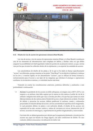 Design Engineer. Víctor Franz Alcántara Portal 119
6.11. Diseño de vías de acarreo de operaciones mineras (Haul Roads).
Las vías de acceso y las de acarreo de operaciones mineras (Pistas y/o Haul Roads) constituyen
uno de los elementos de infraestructura más complejos de definir y diseñar, toda vez que deben
asegurar la accesibilidad con total seguridad a todos los puntos de un proyecto minero, ya que, son las
vías por las que circulan los vehículos dentro de la explotación y, en especial, las unidades de acarreo.
Las características de diseño de las pistas y de lo que se ha dado en llamar específicamente
“acceso” son diferentes, porque mientras en las pistas “Haul Road” la circulación es habitual y continua
en los dos y a marcha rápida, en los denominados “accesos”, que se utilizan de forma eventual y
exclusivamente para el acceso a sus tajos de las máquinas que efectúan el arranque u operaciones
auxiliares, la circulación es mínima y a velocidad mucho más lenta.
Teniendo en cuenta las consideraciones anteriores, podemos definirlas y analizarlas a más
profundidad a continuación.
 Accesos: La pendiente de los accesos no debe sobrepasar, en ningún caso, el 20 % (11°) y con
respecto a su anchura, ésta debe superar por lo menos en dos metros el ancho de vía de la
unidad o máquina más ancha que vaya a circular por ellos, a lo que hay que sumar un arcén
(Berma) mínimo de dos metros entre el borde del acceso y el pie inferior de un talud. A la hora
de definir y proyectar los accesos, deberá justificarse la anchura, cuneta y sobreancho
proyectados en función del tipo de acceso y de las características específicas de la maquinaria,
lo cual permitirá definir, en plano y con suficiente detalle, el diseño de los accesos con
expresión de los ejes, arcenes, centros y radios de curvatura en curvas, intersección con el
terreno, acuerdos en entronques y representación de perfiles longitudinales y transversales.
Con todo ello, se deberá garantizar por cálculo que la maquinaria destinada a circular por los
accesos sea capaz de hacerlo sin riesgo alguno, con tales condiciones de diseño. En caso
contrario, deberá renunciarse a la utilización de dicho vial.
 