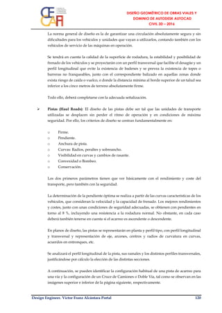 Design Engineer. Víctor Franz Alcántara Portal 120
La norma general de diseño es la de garantizar una circulación absolutamente segura y sin
dificultades para los vehículos y unidades que vayan a utilizarlos, contando también con los
vehículos de servicio de las máquinas en operación.
Se tendrá en cuenta la calidad de la superficie de rodadura, la estabilidad y posibilidad de
frenado de los vehículos y se proyectarán con un perfil transversal que facilite el desagüe y un
perfil longitudinal que evite la existencia de badenes y se prevea la existencia de topes o
barreras no franqueables, junto con el correspondiente balizado en aquellas zonas donde
exista riesgo de caída o vuelco, o donde la distancia mínima al borde superior de un talud sea
inferior a los cinco metros de terreno absolutamente firme.
Todo ello, deberá completarse con la adecuada señalización.
 Pistas (Haul Roads): El diseño de las pistas debe ser tal que las unidades de transporte
utilizadas se desplacen sin perder el ritmo de operación y en condiciones de máxima
seguridad. Por ello, los criterios de diseño se centran fundamentalmente en:
o Firme.
o Pendiente.
o Anchura de pista.
o Curvas: Radios, peraltes y sobreancho.
o Visibilidad en curvas y cambios de rasante.
o Convexidad o Bombeo.
o Conservación.
Los dos primeros parámetros tienen que ver básicamente con el rendimiento y coste del
transporte, pero también con la seguridad.
La determinación de la pendiente óptima se realiza a partir de las curvas características de los
vehículos, que consideran la velocidad y la capacidad de frenado. Los mejores rendimientos
y costes, junto con unas condiciones de seguridad adecuadas, se obtienen con pendientes en
torno al 8 %, incluyendo una resistencia a la rodadura normal. No obstante, en cada caso
deberá también tenerse en cuenta si el acarreo es ascendente o descendente.
En planos de diseño, las pistas se representarán en planta y perfil tipo, con perfil longitudinal
y transversal y representación de eje, arcenes, centros y radios de curvatura en curvas,
acuerdos en entronques, etc.
Se analizará el perfil longitudinal de la pista, sus ramales y los distintos perfiles transversales,
justificándose por cálculo la elección de las distintas secciones.
A continuación, se pueden identificar la configuración habitual de una pista de acarreo para
una vía y la configuración de un Cruce de Camiones o Doble Vía, tal como se observan en las
imágenes superior e inferior de la página siguiente, respectivamente.
 