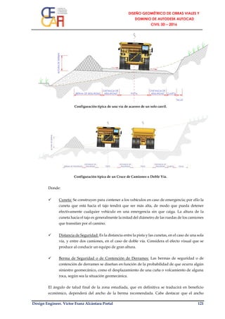 Design Engineer. Víctor Franz Alcántara Portal 121
Configuración típica de una vía de acarreo de un solo carril.
Configuración típica de un Cruce de Camiones o Doble Vía.
Donde:
 Cuneta: Se construyen para contener a los vehículos en caso de emergencia; por ello la
cuneta que está hacia el tajo tendrá que ser más alta, de modo que pueda detener
efectivamente cualquier vehículo en una emergencia sin que caiga. La altura de la
cuneta hacia el tajo es generalmente la mitad del diámetro de las ruedas de los camiones
que transitan por el camino.
 Distancia de Seguridad: Es la distancia entre la pista y las cunetas, en el caso de una sola
vía, y entre dos camiones, en el caso de doble vía. Considera el efecto visual que se
produce al conducir un equipo de gran altura.
 Berma de Seguridad o de Contención de Derrames: Las bermas de seguridad o de
contención de derrames se diseñan en función de la probabilidad de que ocurra algún
siniestro geomecánico, como el desplazamiento de una cuña o volcamiento de alguna
roca, según sea la situación geomecánica.
El ángulo de talud final de la zona estudiada, que en definitiva se traducirá en beneficio
económico, dependerá del ancho de la berma recomendada. Cabe destacar que el ancho
 