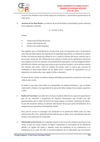 Design Engineer. Víctor Franz Alcántara Portal 122
variará en las distintas zonas del tajo según las condiciones y características geomecánicas de
cada sector.
 Anchura de los Haul Roads: La anchura de los Haul Roads recomendados puede estimarse
con la siguiente expresión:
A = a (0.50 +1.50 n)
Donde:
A : Ancho total del Haul Road (m).
a : Anchura del vehículo (m).
n : Número de carriles deseados.
Esto significa que, en Haul Roads de un solo carril, tanto a la izquierda como a la derecha de
cada vehículo debe dejarse una separación de seguridad equivalente a la mitad de la anchura
de éste, sin reducirse jamás por debajo de vez y media la anchura del mayor vehículo que se
prevea que circule por ella. Deberá preverse además el diseño de los apartaderos necesarios
para asegurar el cruce de vehículos, convenientemente espaciados y con una longitud mínima
del doble del vehículo más largo que se prevea que circule por la pista y con la anchura mínima
del vehículo más ancho. Tanto en cambios de rasante como en curvas que carezcan de
visibilidad, el Haul Road deberá ser de doble carril o disponer de apartaderos con un
dispositivo de señales eficaz que regule el tráfico alternativo.
En pistas de dos carriles, la anchura mínima admisible puntualmente será de tres veces la del
vehículo más ancho.
Se insiste en que estas cifras dadas se corresponden con mínimos absolutos y que un diseño
responsable y basado en la seguridad de la operación debe manejar cifras siempre superiores
a estas.
 Radios de Curvatura: Los radios de curvatura, en planta, deberán ser capaces de garantizar el
giro de los vehículos y maquinaria de mayores dimensiones que circulen por ella,
garantizándose que es capaz de hacerlo sin riesgo alguno con dichas condiciones de diseño.
Es por ello necesario utilizar la suficiente información técnica por parte del fabricante de la
maquinaria para garantizar la bondad del cálculo.
Para que las curvas no supongan una limitación en la producción deben tener un radio
mínimo entre 20 y 30 m., dependiendo del vehículo que se utilice, de la velocidad prevista, del
peralte y del coeficiente de rozamiento.
 Sobreancho en las Curvas: Los volquetes ocupan en las curvas una anchura mayor que en las
rectas, ya que sus ruedas traseras no siguen exactamente el movimiento de las delanteras
debido a la rigidez del chasis y, además, existe una tendencia de los conductores a no
mantenerse en su carril. Por ello, es necesario disponer de un sobreancho, que será función
 