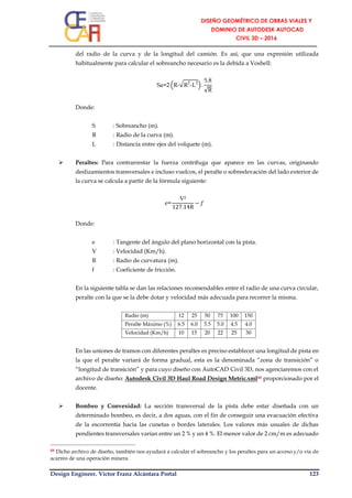 Design Engineer. Víctor Franz Alcántara Portal 123
del radio de la curva y de la longitud del camión. Es así, que una expresión utilizada
habitualmente para calcular el sobreancho necesario es la debida a Voshell:
Sa=2 (R-√R2
-L2
) .
5.8
√R
Donde:
S : Sobreancho (m).
R : Radio de la curva (m).
L : Distancia entre ejes del volquete (m).
 Peraltes: Para contrarrestar la fuerza centrífuga que aparece en las curvas, originando
deslizamientos transversales e incluso vuelcos, el peralte o sobreelevación del lado exterior de
la curva se calcula a partir de la fórmula siguiente:
e=
V²
127.14R
− 𝑓
Donde:
e : Tangente del ángulo del plano horizontal con la pista.
V : Velocidad (Km/h).
R : Radio de curvatura (m).
f : Coeficiente de fricción.
En la siguiente tabla se dan las relaciones recomendables entre el radio de una curva circular,
peralte con la que se la debe dotar y velocidad más adecuada para recorrer la misma.
Radio (m) 12 25 50 75 100 150
Peralte Máximo (%) 6.5 6.0 5.5 5.0 4.5 4.0
Velocidad (Km/h) 10 15 20 22 25 30
En las uniones de tramos con diferentes peraltes es preciso establecer una longitud de pista en
la que el peralte variará de forma gradual, esta es la denominada “zona de transición” o
“longitud de transición” y para cuyo diseño con AutoCAD Civil 3D, nos agenciaremos con el
archivo de diseño: Autodesk Civil 3D Haul Road Design Metric.xml48 proporcionado por el
docente.
 Bombeo y Convexidad: La sección transversal de la pista debe estar diseñada con un
determinado bombeo, es decir, a dos aguas, con el fin de conseguir una evacuación efectiva
de la escorrentía hacia las cunetas o bordes laterales. Los valores más usuales de dichas
pendientes transversales varían entre un 2 % y un 4 %. El menor valor de 2 cm/m es adecuado
48 Dicho archivo de diseño, también nos ayudará a calcular el sobreancho y los peraltes para un acceso y/o vía de
acarreo de una operación minera.
 