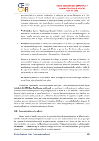 Design Engineer. Víctor Franz Alcántara Portal 124
para superficie con reducida resistencia a la rodadura que drenan fácilmente, y el valor
máximo para casos de elevada resistencia a la rodadura. En curva, la pendiente transversal de
la superficie es la que corresponde al peralte y se dispone, por tanto, en todos los casos, a una
sola agua. La transición entre las pendientes o bombeos de las alineaciones rectas y los peraltes
en curva se hará de forma gradual con una variación lineal de pendientes.
 Visibilidad en Curvas y Cambios de Rasante: Un factor importante que debe considerarse,
tanto en las curvas como en los cambios de rasante, es la distancia de visibilidad de parada, es
decir, aquella necesaria para que un vehículo pueda detenerse, sin deceleraciones
inadmisibles, antes de llegar a chocar con cualquier obstáculo que pueda estar en su camino.
 Conservación: El sistema de caminos de acarreo o Haul Roads diseñados debe tener previsto
un mantenimiento periódico y sistemático, de tal manera que se conserven en todo momento
en buenas condiciones de seguridad. Desde la propia fase de diseño deberán quedar
establecidos cuáles serán las condiciones en las que se realizará este mantenimiento, cuál será
su frecuencia, los medios a emplear y las operaciones a desarrollar.
Como en el caso de las plataformas de trabajo, se prestará una especial atención a la
conservación y limpieza de los drenajes existentes para evitar encharcamientos, así como a la
restauración de la superficie de rodadura, eliminación de baches, blandones, roderas, etc.,
estableciendo los medios para la retirada de las piedras descalzadas de los taludes o caídas de
las cajas de los vehículos. Asimismo, deberá preverse la conservación y reposición periódica
de las señales de tráfico establecidas.
En el tema de política de lucha contra el polvo, en tiempo seco se efectuarán riegos periódicos
con el fin de reducir la emisión de polvo.
Teniendo en cuenta todas las consideraciones anteriores y con la ayuda del archivo de diseño
Autodesk Civil 3D Haul Road Design Metric.xml, se puede hacer el modelamiento de cualquier acceso
o vía de acarreo, con la singularidad de que su proyección en AutoCAD Civil 3D vendrá a ser de similar
forma al diseño actual que se viene llevando en el presente documento para una obra lineal de una
carretera del sistema vial nacional; con la diferencia, de que la berma de seguridad se podrá obtener
mediante una ensamblaje, unido por varios sub-ensamblajes con condicionantes, para el caso del talud
en relleno que es el más desfavorable de conceptualizar debido a su complejidad a la hora de pasar de
talud de corte a relleno (sólo éste talud debe contar con la berma de seguridad) en la obra lineal y cuyo
ejemplo aplicativo se explicará en clase por el docente.
6.12. Generación de reportes a Excel.
Ya que, las obras lineales representan la proyección futura de una explanación se deberá obtener
reportes mediante los cuales el replanteo en campo sea una tarea fácil de realizar; para ello, al igual que
los reportes de alineación horizontal, se puede obtener reportes de obra lineal con información de
diferente índole, así, podemos ir al Espacio de herramientas > Caja de herramientas > Administrador
de informes… > Obra lineal y en donde se consigue visualizar los diferentes reportes que se pueden
obtener (ver imagen del costado derecho de la página siguiente).
 