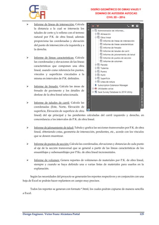Design Engineer. Víctor Franz Alcántara Portal 125
 Informe de líneas de intersección: Calcula
la distancia a la cual se intersecta los
taludes de corte y/o relleno con el terreno
natural por P.K. de obra lineal; además
proporciona las coordenadas y elevación
del punto de intersección a la izquierda y a
la derecha.
 Informe de líneas características: Calcula
las coordenadas y elevaciones de las líneas
características que componen una obra
lineal, usando como referencia los puntos,
vínculos y superficies vinculados a la
misma en intervalos de P.K. definidos.
 Informe de fresado: Calcula las áreas de
fresado de pavimento y los detalles de
desfase de la obra lineal seleccionada.
 Informe de taludes de carril: Calcula las
coordenadas (Este, Norte, Elevación de
superficie, Elevación de superficie de obra
lineal) del eje principal y las pendientes calculadas del carril izquierdo y derecho, en
concordancia a los intervalos de P.K. de obra lineal.
 Informe de jalonamiento de talud: Tabula y grafica las secciones transversales por P.K. de obra
lineal, obteniendo cotas, geometría de intersección, pendientes, etc., acorde con los vínculos
que se deseen muestrear.
 Informe de puntos de sección: Calcula las coordenadas, elevaciones y distancias de cada punto
al eje de la sección transversal que se general a partir de las líneas características de los
ensamblajes y subensamblajes por P.Ks. de obra lineal incrementales.
 Informe de volumen: Genera reportes de volúmenes de materiales por P.K. de obra lineal,
siempre y cuando se haya definido una o varias listas de materiales para usarlos en la
explanación.
Según las necesidades del proyecto se generarán los reportes respectivos y en conjunción con una
hoja de Excel se podrán hacer replanteos en campo muy precisos.
Todos los reportes se generan con formato *.html, los cuales podrán copiarse de manera sencilla
a Excel.
 