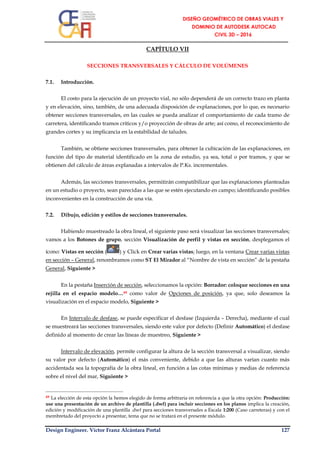 Design Engineer. Víctor Franz Alcántara Portal 127
CAPÍTULO VII
SECCIONES TRANSVERSALES Y CÁLCULO DE VOLÚMENES
7.1. Introducción.
El costo para la ejecución de un proyecto vial, no sólo dependerá de un correcto trazo en planta
y en elevación, sino, también, de una adecuada disposición de explanaciones, por lo que, es necesario
obtener secciones transversales, en las cuales se pueda analizar el comportamiento de cada tramo de
carretera, identificando tramos críticos y/o proyección de obras de arte; así como, el reconocimiento de
grandes cortes y su implicancia en la estabilidad de taludes.
También, se obtiene secciones transversales, para obtener la cubicación de las explanaciones, en
función del tipo de material identificado en la zona de estudio, ya sea, total o por tramos, y que se
obtienen del cálculo de áreas explanadas a intervalos de P.Ks. incrementales.
Además, las secciones transversales, permitirán compatibilizar que las explanaciones planteadas
en un estudio o proyecto, sean parecidas a las que se estén ejecutando en campo; identificando posibles
inconvenientes en la construcción de una vía.
7.2. Dibujo, edición y estilos de secciones transversales.
Habiendo muestreado la obra lineal, el siguiente paso será visualizar las secciones transversales;
vamos a los Botones de grupo, sección Visualización de perfil y vistas en sección, desplegamos el
ícono: Vistas en sección ( ) y Click en Crear varias vistas; luego, en la ventana Crear varias vistas
en sección – General, renombramos como ST El Mirador al “Nombre de vista en sección” de la pestaña
General, Siguiente >
En la pestaña Inserción de sección, seleccionamos la opción: Borrador: coloque secciones en una
rejilla en el espacio modelo…49 como valor de Opciones de posición, ya que, solo deseamos la
visualización en el espacio modelo, Siguiente >
En Intervalo de desfase, se puede especificar el desfase (Izquierda – Derecha), mediante el cual
se muestreará las secciones transversales, siendo este valor por defecto (Definir Automático) el desfase
definido al momento de crear las líneas de muestreo, Siguiente >
Intervalo de elevación, permite configurar la altura de la sección transversal a visualizar, siendo
su valor por defecto (Automático) el más conveniente, debido a que las alturas varían cuanto más
accidentada sea la topografía de la obra lineal, en función a las cotas mínimas y medias de referencia
sobre el nivel del mar, Siguiente >
49 La elección de esta opción la hemos elegido de forma arbitraria en referencia a que la otra opción: Producción:
use una presentación de un archivo de plantilla (.dwf) para incluir secciones en los planos implica la creación,
edición y modificación de una plantilla .dwf para secciones transversales a Escala 1:200 (Caso carreteras) y con el
membretado del proyecto a presentar, tema que no se tratará en el presente módulo.
 