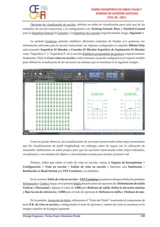 Design Engineer. Víctor Franz Alcántara Portal 128
Opciones de visualización de sección, definirá un estilo de visualización para cada una de las
entidades de sección transversal, y la configuramos con: Existing Ground, Basic y Finished Ground
para la Superficie Natural el Corredor y la Superficie de corredor respectivamente, luego, Siguiente >
La pestaña Guitarras, permite establecer diferentes conjuntos de bandas y/o guitarras con
información relevante para la sección transversal, así, dejamos configurado el conjunto Offsets Only
seleccionando Superficie El Mirador y Corredor El Mirador Superficie de Explanación El Mirador
como “Superficie 1” y “Superficie 2” en la sección Establecer propiedades de guitarra respectivamente;
finalmente, Click en Crear vistas en sección y seleccionamos un punto cualquiera en el espacio modelo
para obtener la visualización de las secciones, las mismas que se muestran en la siguiente imagen.
Como se puede observar, las visualizaciones de secciones transversales están mejor presentadas
que las visualizaciones de perfil longitudinal, sin embargo, antes de seguir con la cubicación de
materiales, definiremos un estilo propio, para que las secciones transversales estén mejor ordenadas,
visualizadas y con tamaños de objetos y sub-entidades exactas para nuestro proyecto vial.
Primero, habrá que editar el estilo de vista en sección, vamos al Espacio de herramientas >
Configuración > Vista en sección > Estilos de vista en sección y hacemos una Sustitución –
Restitución de Road Section por VST Carreteras y lo editamos.
En la ventana: Estilo de vista en sección – VST Carreteras pasaremos desapercibidas las pestañas
Información y Gráfico, luego, en la pestaña Rejilla desactivamos las opciones de: Delimitación de rejilla
Vertical y Horizontal y fijamos el valor de 1.000 para Rellenos de rejilla (Sobre la elevación máxima
y Bajo la cota de referencia) y 0.000 para el resto de opciones de Rellenos en rejilla y Desfases de ejes.
En la pestaña: Anotación de título, editaremos el “Texto del Título” insertando el componente de
texto P.K. de vista en sección y configurando el resto de opciones y valores tal como se muestran en la
imagen superior de la página siguiente:
 
