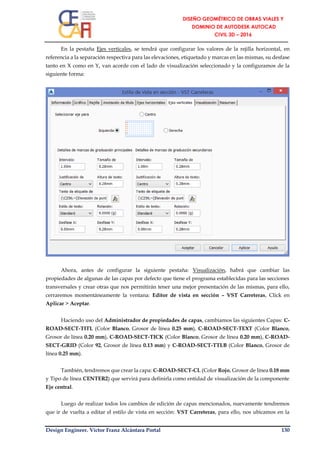 Design Engineer. Víctor Franz Alcántara Portal 130
En la pestaña Ejes verticales, se tendrá que configurar los valores de la rejilla horizontal, en
referencia a la separación respectiva para las elevaciones, etiquetado y marcas en las mismas, su desfase
tanto en X como en Y, van acorde con el lado de visualización seleccionado y la configuramos de la
siguiente forma:
Ahora, antes de configurar la siguiente pestaña: Visualización, habrá que cambiar las
propiedades de algunas de las capas por defecto que tiene el programa establecidas para las secciones
transversales y crear otras que nos permitirán tener una mejor presentación de las mismas, para ello,
cerraremos momentáneamente la ventana: Editor de vista en sección – VST Carreteras, Click en
Aplicar > Aceptar.
Haciendo uso del Administrador de propiedades de capas, cambiamos las siguientes Capas: C-
ROAD-SECT-TITL (Color Blanco, Grosor de línea 0.25 mm), C-ROAD-SECT-TEXT (Color Blanco,
Grosor de línea 0.20 mm), C-ROAD-SECT-TICK (Color Blanco, Grosor de línea 0.20 mm), C-ROAD-
SECT-GRID (Color 92, Grosor de línea 0.13 mm) y C-ROAD-SECT-TTLB (Color Blanco, Grosor de
línea 0.25 mm).
También, tendremos que crear la capa: C-ROAD-SECT-CL (Color Rojo, Grosor de línea 0.18 mm
y Tipo de línea CENTER2) que servirá para definirla como entidad de visualización de la componente
Eje central.
Luego de realizar todos los cambios de edición de capas mencionados, nuevamente tendremos
que ir de vuelta a editar el estilo de vista en sección: VST Carreteras, para ello, nos ubicamos en la
 