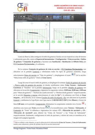 Design Engineer. Víctor Franz Alcántara Portal 132
Como se observa, falta configurar el estilo de guitarra o banda con sus respectivas cotas de terreno
y subrasante; para ello, vamos al Espacio de herramientas > Configuración > Vista en sección > Estilos
de guitarra > Conjuntos de guitarras y hacemos una Sustitución – Restitución de Offsets Only por
CG Carreteras Pavimentadas y lo editamos.
En la ventana: Conjunto de guitarras de vista en sección – CG Carreteras Pavimentadas, nos
ubicamos en la pestaña Guitarras y eliminamos todos los tipos de guitarras existentes, luego
seleccionamos Datos de sección en “Tipo de guitarra” y desplegamos el ícono de la sección:
“Seleccionar estilo de guitarra:” Click en Crear nuevo.
Luego de crear el nuevo estilo de guitarra, se desplegará la ventana: Estilo de guitarra de sección
– Nuevo estilo de guitarra de sección, en donde, nombramos como: Cotas Terreno - Subrasante
Carreteras al “Nombre:” de la pestaña Información; luego, en la pestaña: Detalles de guitarra nos
ubicamos en la sección: Composición y digitamos los siguientes valores: 10.00 mm, 10.00 mm y 0.00 mm
para “Altura de guitarra:”, “Anchura de cuadro de texto:” y “Desfase desde guitarra:” respectivamente;
en la sección Etiquetas y marcas seleccionamos el valor de Eje50 y lo editamos con Click en Crear
etiqueta… de la derecha; en la ventana Creador de estilo de etiqueta – Eje, nos ubicamos en la pestaña
General y cambiamos la Capa 0 por una Capa nueva: C-ROAD-SECT-INF (Color Blanco y Grosor de
línea 0.20 mm); en la pestaña: Composición, eliminamos la componente existente con el ícono y
añadimos una nueva por Texto con el ícono y la renombramos como: Terreno – Subrasante; al
Contenido de “Texto” lo editamos e ingresamos los valores: CT : <Elevación de sección1> y CS :
<Elevación de sección2> para obtener las “Cotas de Terreno” y las “Cotas de Subrasante”
respectivamente, finalmente, configuramos el resto de opciones y valores tal como se muestran en la
imagen de la página siguiente:
50 Sólo se editará a esta etiqueta, ya que la ubicación de la información (Cotas de Terreno y Cotas de Subrasante)
tendrá como referencia y punto de anclaje al eje de la sección transversal.
 