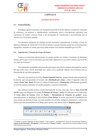 Design Engineer. Víctor Franz Alcántara Portal 7
CAPÍTULO II
GESTIÓN DE PUNTOS
2.1. Generalidades.
El trabajo y gestión de puntos con Autodesk AutoCAD Civil 3D, obedece a un proceso ordenado
de referencia, con respecto a, identificadores, coordenadas, cotas y descripciones (opcional), que
interactúan de manera correcta acorde a las necesidades de visualización y procesamiento que el
usuario crea conveniente adoptar.
Así, podemos trabajarlos de distintas formas, insertarlos manualmente, o crearlos a través de
objetos o entidades de AutoCAD o Civil 3D; así mismo, se puede importar puntos de un levantamiento
topográfico, teniendo en cuenta, que este se debe ordenar a un formato manejable por Civil 3D.
2.2. Importación y Creación de Grupo de Puntos.
Como ya se mencionó anteriormente, los puntos pueden ser creados e insertados de diferentes
formas, por lo que, a veces es necesario que estos estén dispuestos en un archivo matriz, que Civil 3D,
sea capaz de reconocer.
Las extensiones manejables más conocidas por la gran mayoría de usuarios del programa, son las
del tipo texto (.txt) o Excel delimitado por comas (.csv), pudiendo utilizar otros formatos para la
importación de una data topográfica.
Para este caso usaremos el archivo Puntos Segunda Clase.csv, proporcionado anteriormente por
el docente, que está guardado en formato .csv, delimitado por comas, y tiene el siguiente orden de
trabajo: Punto, Este, Norte, Z (Cota y/o Altura de Referencia) y Descripción, debidamente guardado
en Excel de manera ordenada, sin encabezamientos y caracteres adicionales.
Así, abrimos nuestro archivo creado anteriormente en clase, para este caso es: Aura_Civil_NB
(Civil), luego nos dirigimos a la paleta de Botones de Grupo > Inicio, nos ubicamos en la subsección
de Crear datos de terreno, Click en Puntos > Herramienta de Creación de puntos2, luego
automáticamente se despliega la barra flotante Crear Puntos, la misma que nos da la posibilidad de
crear puntos de distintas formas, así como también nos permite configurar parámetros y valores por
defecto que irán plasmándose en el dibujo; para nuestro caso damos Click en Importar puntos.
2 También se puede desplegar la barra flotante “Crear puntos”, desplegando la barra de herramientas dinámica
Espacio de herramientas > Prospector > Click Derecho en Puntos > Crear…, obteniendo de manera similar la barra
anteriormente mencionada.
 