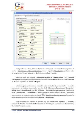 Design Engineer. Víctor Franz Alcántara Portal 133
Configurados los valores, Click en Aplicar > Aceptar; en la ventana de Estilo de guitarra de
sección – Cotas Terreno – Subrasante Carreteras, vamos a la pestaña Visualización y ocultamos todas
las componentes, excepto Etiquetas en eje, finalmente, Aplicar > Aceptar.
Ahora, de vuelta a la ventana: Conjunto de guitarras de vista en sección – CG Carreteras
Pavimentadas añadimos el estilo recientemente creado con el ícono Añadir>> con un valor de 0.00 mm
de “Hueco”, luego Click en Aplicar > Aceptar
Así mismo, para que los cambios realizados surjan efecto, habrá que importarlos e insertarlos
nuevamente a las secciones transversales; para ello, desde el Espacio de herramientas > Prospector >
Alineaciones > Alineaciones de eje > Eje El Mirador > Grupos de líneas de muestreo, Click Derecho
sobre: LM El Mirador > Propiedades… y nos ubicamos en la pestaña Vistas en sección y añadimos el
nuevo conjunto de guitarras creado con el ícono de: Cambiar conjunto de guitarras, borrando las
componentes existentes e importando: CG Carreteras Pavimentadas.
Luego de importar el conjunto de guitarras hay que definir como: Superficie El Mirador y
Corredor El Mirador Superficie de Explanación El Mirador para los valores de “Superficie1” y
“Superficie2” respectivamente.
 