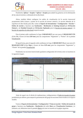 Design Engineer. Víctor Franz Alcántara Portal 134
Finalmente, Aplicar > Aceptar > Aplicar > Aceptar para añadir las guitarras con la información
de las cotas de terreno y subrasante de la obra lineal.
Ahora, también faltará configurar los estilos de visualización de la sección transversal
propiamente dicho (Líneas y puntos de la sección de terreno natural y la sección obtenida de la
superficie de obra lineal); para ello, vamos al Espacio de herramientas > Configuración > Sección >
Estilos de sección y hacemos una Sustitución – Restitución de Existing Ground por ES-Sección
Natural y de Finished Ground por ES-Sección Explanada para la Sección de terreno natural y la
Sección de superficie de obra lineal respectivamente.
Para el primer estilo cambiamos la Capa: C-ROAD-SECT por una nueva: C-ROAD-SECT-TN
(Color 34 y Grosor de línea 0.18 mm) para las componentes “Segmentos” y “Puntos” de la pestaña
Visualización.
De igual forma, para el segundo estilo cambiamos la Capa: C-ROAD-SECT-N por una nueva C-
ROAD-SECT-EXP (Color Rojo y Grosor de línea 0.35 mm) para las componentes “Segmentos” y
“Puntos” de la pestaña Visualización.
Finalmente, las secciones transversales quedarán configuradas de la forma como se muestran en
la siguiente imagen:
Antes de seguir con el cálculo de explanaciones, configuraremos el Estilo de trazado de grupo
predefinido por defecto, para mejorar la presentación del grupo de secciones transversales en el espacio
modelo.
Vamos al Espacio de herramientas > Configuración > Vistas en sección > Estilos de trazado de
grupo y hacemos una Sustitución – Restitución del estilo Basic por Visualización Carreteras y lo
editamos, así, deberemos tener la pestaña Matriz tal como se muestra en la página siguiente.
 