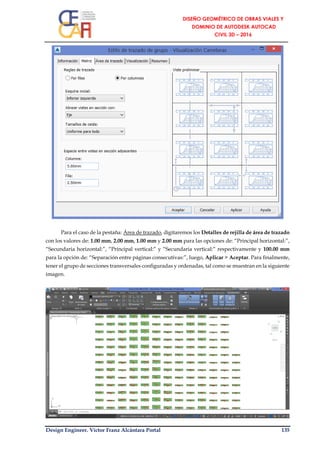 Design Engineer. Víctor Franz Alcántara Portal 135
Para el caso de la pestaña: Área de trazado, digitaremos los Detalles de rejilla de área de trazado
con los valores de: 1.00 mm, 2.00 mm, 1.00 mm y 2.00 mm para las opciones de: “Principal horizontal:”,
“Secundaria horizontal:”, “Principal vertical:” y “Secundaria vertical:” respectivamente y 100.00 mm
para la opción de: “Separación entre páginas consecutivas:”, luego, Aplicar > Aceptar. Para finalmente,
tener el grupo de secciones transversales configuradas y ordenadas, tal como se muestran en la siguiente
imagen.
 