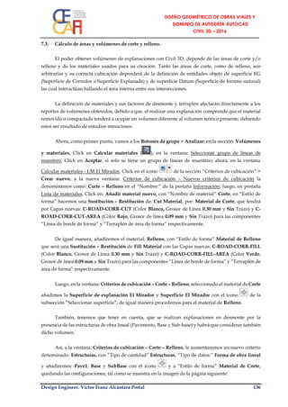 Design Engineer. Víctor Franz Alcántara Portal 136
7.3. Cálculo de áreas y volúmenes de corte y relleno.
El poder obtener volúmenes de explanaciones con Civil 3D, depende de las áreas de corte y/o
relleno y de los materiales usados para su creación. Tanto las áreas de corte, como de relleno, son
arbitrarias y su correcta cubicación dependerá de la definición de entidades objeto de superficie EG
(Superficie de Corredor o Superficie Explanada) y de superficie Datum (Superficie de terreno natural)
las cual interactúan hallando el área interna entre sus intersecciones.
La definición de materiales y sus factores de desmonte y terraplén afectarán directamente a los
reportes de volúmenes obtenidos, debido a que, el realizar una explanación comprende que el material
removido o compactado tenderá a ocupar un volumen diferente al volumen teórico presente, debiendo
estos ser resultado de estudios minuciosos.
Ahora, como primer punto, vamos a los Botones de grupo > Analizar; en la sección: Volúmenes
y materiales, Click en Calcular materiales ( ); en la ventana: Seleccionar grupo de líneas de
muestreo, Click en Aceptar, si solo se tiene un grupo de líneas de muestreo; ahora, en la ventana
Calcular materiales - LM El Mirador, Click en el ícono de la sección “Criterios de cubicación” >
Crear nuevo; a la nueva ventana: Criterios de cubicación – Nuevos criterios de cubicación la
denominamos como: Corte – Relleno en el “Nombre:” de la pestaña Información; luego, en pestaña
Lista de materiales, Click en: Añadir material nuevo, con “Nombre de material” Corte, en “Estilo de
forma” hacemos una Sustitución – Restitución de: Cut Material, por: Material de Corte, que tendrá
por Capas nuevas: C-ROAD-CORR-CUT (Color Blanco, Grosor de Línea 0.30 mm y Sin Trazo) y C-
ROAD-CORR-CUT-AREA (Color Rojo, Grosor de línea 0.09 mm y Sin Trazo) para las componentes
“Línea de borde de forma” y “Terraplén de área de forma” respectivamente.
De igual manera, añadiremos el material: Relleno, con “Estilo de forma” Material de Relleno
que será una Sustitución – Restitución de Fill Material con las Capas nuevas: C-ROAD-CORR-FILL
(Color Blanco, Grosor de Línea 0.30 mm y Sin Trazo) y C-ROAD-CORR-FILL-AREA (Color Verde,
Grosor de línea 0.09 mm y Sin Trazo) para las componentes “Línea de borde de forma” y “Terraplén de
área de forma” respectivamente.
Luego, en la ventana: Criterios de cubicación – Corte – Relleno, seleccionado el material de Corte
añadimos la Superficie de explanación El Mirador y Superficie El Mirador con el ícono de la
subsección “Seleccionar superficie”, de igual manera procedemos para el material de Relleno.
También, tenemos que tener en cuenta, que se realizan explanaciones en desmonte por la
presencia de las estructuras de obra lineal (Pavimento, Base y Sub-base) y habrá que considerar también
dicho volumen.
Así, a la ventana: Criterios de cubicación – Corte – Relleno, le aumentaremos un nuevo criterio
denominado: Estructuras, con “Tipo de cantidad” Estructuras, “Tipo de datos:” Forma de obra lineal
y añadiremos: Pave1, Base y SubBase con el ícono y a “Estilo de forma” Material de Corte,
quedando las configuraciones, tal como se muestra en la imagen de la página siguiente:
 