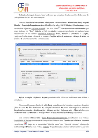 Design Engineer. Víctor Franz Alcántara Portal 138
Realizado el cómputo de materiales, tendremos que visualizar el valor numérico de las áreas de
corte y relleno en cada sección transversal
Vamos al Espacio de herramientas > Prospector > Alineaciones > Alineaciones de eje > Eje El
Mirador > Grupos de líneas de muestreo, Click Derecho sobre: LM El Mirador > Propiedades… y nos
ubicamos en la pestaña Vistas en sección y Click en el ícono de Cambiar tablas de volúmenes que
estará definido por “Tipo” Material y Click en Añadir>> para aceptar el estilo por defecto, luego
seleccionamos en la ventana Seleccionar materiales: Corte, Relleno y Estructuras > Aceptar,
configurando el resto de valores de la ventana: Cambiar tablas de volúmenes – Grupo de vistas en
sección – 1, tal como se muestra a continuación:
Aplicar > Aceptar > Aplicar > Aceptar, para insertar las tablas con las áreas de corte, relleno y
estructuras.
Ahora, modificaremos el estilo de tabla: Basic para obtener sólo los valores numéricos deseados
(Área de Corte: Ac, Área de Relleno: Ar, Área por Estructuras: Ae) de las áreas respectivas; vamos al
Espacio de herramientas > Configuración > Vista en sección > Estilos de tabla > Material y hacemos
una Sustitución – Restitución de Basic por Áreas de Explanaciones Carreteras y lo editamos.
En la ventana: Estilo de tabla – Áreas de explanaciones carreteras, nos ubicamos en la pestaña:
Propiedades de datos y eliminamos las componentes de estructura: Volumen y Cumulative Volumen
con el ícono ; luego, en la intersección “Material name” con “Valor de columna” editamos la
justificación por Derecha en la pestaña Formato; de igual manera, editamos la intersección “Área” con
 