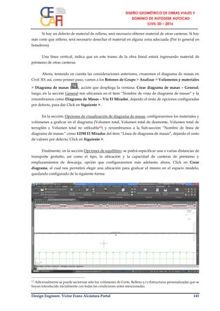 Design Engineer. Víctor Franz Alcántara Portal 141
Si hay un defecto de material de relleno, será necesario obtener material de otras canteras. Si hay
más corte que relleno, será necesario desechar el material en alguna zona adecuada (Por lo general en
botaderos).
Una línea vertical, indica que en este tramo de la obra lineal estará ingresando material de
préstamo de otras canteras.
Ahora, teniendo en cuenta las consideraciones anteriores, crearemos el diagrama de masas en
Civil 3D; así, como primer paso, vamos a los Botones de Grupo > Analizar > Volúmenes y materiales
> Diagrama de masas ( ), acción que despliega la ventana: Crear diagrama de masas – General;
luego, en la sección General nos ubicamos en el ítem “Nombre de vista de diagrama de masas” y la
renombramos como Diagrama de Masas – Vía El Mirador, dejando el resto de opciones configuradas
por defecto, para dar Click en Siguiente >.
En la sección: Opciones de visualización de diagrama de masas, configuraremos los materiales y
volúmenes a graficar en el diagrama (Volumen total, Volumen total de desmonte, Volumen total de
terraplén y Volumen total no utilizable52) y renombramos a la Sub-sección “Nombre de línea de
diagrama de masas:” como LDM El Mirador del ítem “Línea de diagrama de masas”, dejando el resto
de valores por defecto; Click en Siguiente >.
Finalmente, en la sección Opciones de equilibrio, se podrá especificar una o varias distancias de
transporte gratuito; así como el tipo, la ubicación y la capacidad de canteras de préstamo y
emplazamientos de descarga, opción que configuraremos más adelante; ahora, Click en Crear
diagrama, el cual nos permitirá elegir una ubicación para graficar el mismo en el espacio modelo,
quedando configurado de la siguiente forma:
52 Adicionalmente se puede sectorizar sólo los volúmenes de Corte, Relleno y/o Estructuras personalizadas que se
hayan introducido inicialmente con todas las condiciones antes mencionadas.
 