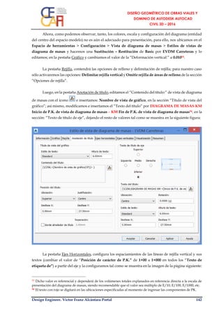 Design Engineer. Víctor Franz Alcántara Portal 142
Ahora, como podemos observar, tanto, los colores, escala y configuración del diagrama (entidad
del centro del espacio modelo) no es aún el adecuado para presentación, para ello, nos ubicamos en el
Espacio de herramientas > Configuración > Vista de diagrama de masas > Estilos de vistas de
diagrama de masas y hacemos una Sustitución – Restitución de Basic por EVDM Carreteras y lo
editamos; en la pestaña Gráfico y cambiamos el valor de la “Deformación vertical:” a 0.01053.
La pestaña Rejilla, contendrá las opciones de relleno y delimitación de rejilla; para nuestro caso
sólo activaremos las opciones: Delimitar rejilla vertical y Omitir rejilla de áreas de relleno de la sección
“Opciones de rejilla”.
Luego, en la pestaña Anotación de título, editamos el “Contenido del título:” de vista de diagrama
de masas con el ícono e insertamos: Nombre de vista de gráfico, en la sección “Título de vista del
gráfico”; así mismo, modificamos e insertamos el “Texto del título” por DIAGRAMA DE MASAS KM
Inicio de P.K. de vista de diagrama de masas – KM Fin de P.K. de vista de diagrama de masas54, en la
sección: “Texto de título de eje”, dejando el resto de valores tal como se muestra en la siguiente figura:
La pestaña Ejes Horizontales, configura los espaciamientos de las líneas de rejilla vertical y sus
textos (cambiar el valor de “Posición de carácter de P.K.” de 1+00 a 1+000 en todos los “Texto de
etiqueta de”) a partir del eje y la configuramos tal como se muestra en la imagen de la página siguiente:
53 Dicho valor es referencial y dependerá de los volúmenes totales explanados en referencia directa a la escala de
presentación del diagrama de masas, siendo recomendable que el valor sea múltiplo de E/10, E/100, E/1000, etc.
54 El texto con rojo se digitará en las ubicaciones especificadas al momento de ingresar las componentes de PK.
 