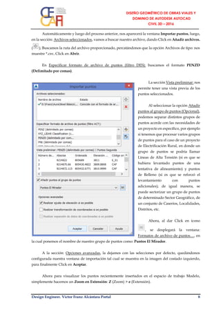 Design Engineer. Víctor Franz Alcántara Portal 8
Automáticamente y luego del proceso anterior, nos aparecerá la ventana Importar puntos, luego,
en la sección: Archivos seleccionados, vamos a buscar nuestro archivo, dando Click en Añadir archivos.
( ); Buscamos la ruta del archivo proporcionado, percatándonos que la opción Archivos de tipo: nos
muestre *.csv, Click en Abrir.
En Especificar formato de archivo de puntos (filtro DES): buscamos el formato PENZD
(Delimitado por comas).
La sección Vista preliminar: nos
permite tener una vista previa de los
puntos seleccionados.
Al seleccionar la opción Añadir
puntos al grupo de puntos (Opcional),
podemos separar distintos grupos de
puntos acorde con las necesidades de
un proyecto en específico, por ejemplo
si tenemos que procesar varios grupos
de puntos para el caso de un proyecto
de Electrificación Rural, en donde un
grupo de puntos se podría llamar
Líneas de Alta Tensión (si es que se
hubiera levantado puntos de una
tentativa de alineamiento) y puntos
de Relleno (si es que se reforzó el
levantamiento con puntos
adicionales); de igual manera, se
puede sectorizar un grupo de puntos
de determinado Sector Geográfico, de
un conjunto de Caseríos, Localidades,
Distritos, etc.
Ahora, al dar Click en ícono
, se desplegará la ventana:
Formatos de archivo de puntos…, en
la cual ponemos el nombre de nuestro grupo de puntos como: Puntos El Mirador.
A la sección: Opciones avanzadas, la dejamos con las selecciones por defecto, quedándonos
configurada nuestra ventana de importación tal cual se muestra en la imagen del costado izquierdo,
para finalmente Click en Aceptar.
Ahora para visualizar los puntos recientemente insertados en el espacio de trabajo Modelo,
simplemente hacemos un Zoom en Extensión: Z (Zoom) > e (Extensión).
 