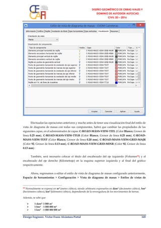Design Engineer. Víctor Franz Alcántara Portal 145
Efectuadas las operaciones anteriores y mucho antes de tener una visualización final del estilo de
vista de diagrama de masas con todas sus componentes, habrá que cambiar las propiedades de las
siguientes capas, en el administrador de capas: C-ROAD-MASS-VIEW-TITL (Color Blanco, Grosor de
línea 0.25 mm), C-ROAD-MASS-VIEW-TTLB (Color Blanco, Grosor de línea 0.25 mm), C-ROAD-
MASS-VIEW-TEXT (Color Blanco, Grosor de línea 0.20 mm), C-ROAD-MASS-VIEW-GRID-MAJR
(Color 92, Grosor de línea 0.13 mm), C-ROAD-MASS-VIEW-GRID-MINR (Color 92, Grosor de línea
0.13 mm)
También, será necesario colocar el título del encabezado del eje izquierdo (Volumen55) y el
encabezado del eje derecho (Kilometraje) en la esquina superior izquierda y al final del gráfico
respectivamente.
Ahora, regresamos a editar el estilo de vista de diagrama de masas configurado anteriormente,
Espacio de herramientas > Configuración > Vista de diagrama de masas > Estilos de vistas de
55 Normalmente se expresa en m³ (metro cúbico), siendo arbitrario expresarlos en dam³ (decámetro cúbico), hm³
(hectómetro cúbico), km³ (kilómetro cúbico), dependiendo de la envergadura de los movimientos de tierras.
Además, se sabe que:
 1 dam³: 1 000 m³
 1 hm³ : 1 000 000 m³
 1 km³ : 1 000 000 000 m³
 
